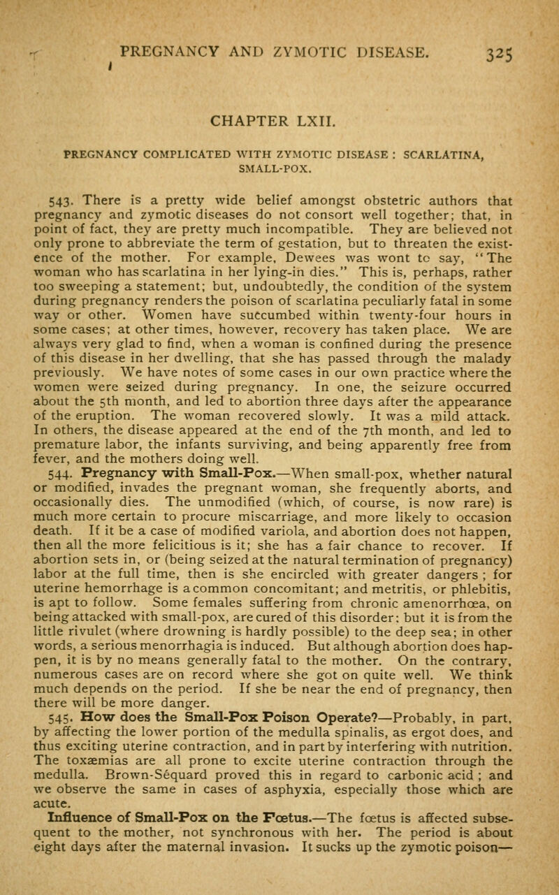 PREGNANCY AND ZYMOTIC DISEASE. 32$ CHAPTER LXII. PREGNANCY COMPLICATED WITH ZYMOTIC DISEASE : SCARLATINA, SMALL-POX. 543. There is a pretty wide belief amongst obstetric authors that pregnancy and zymotic diseases do not consort well together; that, in point of fact, they are pretty much incompatible. They are believed not only prone to abbreviate the term of gestation, but to threaten the exist- ence of the mother. For example, Dewees was wont to say, The woman who has scarlatina in her lying-in dies. This is, perhaps, rather too sweeping a statement; but, undoubtedly, the condition of the system during pregnancy renders the poison of scarlatina peculiarly fatal in some way or other. Women have succumbed within twenty-four hours in some cases; at other times, however, recovery has taken place. We are always very glad to find, when a woman is confined during the presence of this disease in her dwelling, that she has passed through the malady previously. We have notes of some cases in our own practice where the women were seized during pregnancy. In one, the seizure occurred about the 5th month, and led to abortion three days after the appearance of the eruption. The woman recovered slowly. It was a mild attack. In others, the disease appeared at the end of the 7th month, and led to premature labor, the infants surviving, and being apparently free from fever, and the mothers doing well. 544. Pregnancy with Small-Pox.—When small-pox, whether natural or modified, invades the pregnant woman, she frequently aborts, and occasionally dies. The unmodified (which, of course, is now rare) is much more certain to procure miscarriage, and more likely to occasion death. If it be a case of modified variola, and abortion does not happen, then all the more felicitious is it; she has a fair chance to recover. If abortion sets in, or (being seized at the natural termination of pregnancy) labor at the full time, then is she encircled with greater dangers ; for uterine hemorrhage is a common concomitant; and metritis, or phlebitis, is apt to follow. Some females suffering from chronic amenorrhcea, on being attacked with small-pox, are cured of this disorder; but it is from the little rivulet (where drowning is hardly possible) to the deep sea; in other words, a serious menorrhagia is induced. But although abortion does hap- pen, it is by no means generally fatal to the mother. On the contrary, numerous cases are on record where she got on quite well. We think much depends on the period. If she be near the end of pregnancy, then there will be more danger. 545. How does the Small-Pox Poison Operate?—Probably, in part, by affecting the lower portion of the medulla spinalis, as ergot does, and thus exciting uterine contraction, and in part by interfering with nutrition. The toxaemias are all prone to excite uterine contraction through the medulla. Brown-Sequard proved this in regard to carbonic acid ; and we observe the same in cases of asphyxia, especially those which are acute. Influence of Smsdl-Pox on the Foetus.—The foetus is affected subse- quent to the mother, not synchronous with her. The period is about eight days after the maternal invasion. It sucks up the zymotic poison—