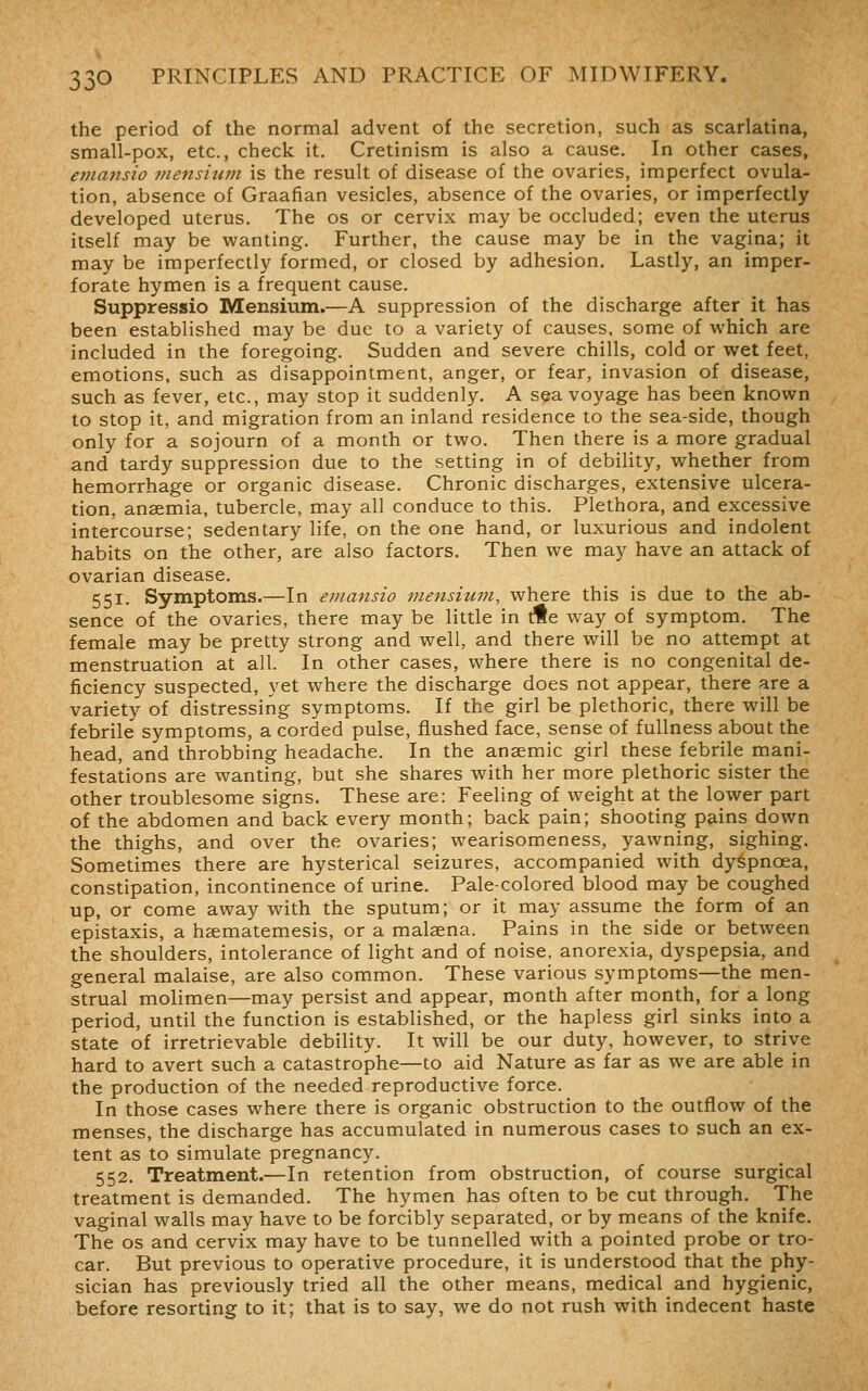 the period of the normal advent of the secretion, such as scarlatina, small-pox, etc., check it. Cretinism is also a cause. In other cases, emansio viensium is the result of disease of the ovaries, imperfect ovula- tion, absence of Graafian vesicles, absence of the ovaries, or imperfectly developed uterus. The os or cervix may be occluded; even the uterus itself may be wanting. Further, the cause may be in the vagina; it may be imperfectly formed, or closed by adhesion. Lastly, an imper- forate hymen is a frequent cause. Suppressio Mensium.—A suppression of the discharge after it has been established may be due to a variety of causes, some of which are included in the foregoing. Sudden and severe chills, cold or wet feet, emotions, such as disappointment, anger, or fear, invasion of disease, such as fever, etc., may stop it suddenly. A sea voyage has been known to stop it, and migration from an inland residence to the sea-side, though only for a sojourn of a month or two. Then there is a more gradual and tardy suppression due to the setting in of debility, whether from hemorrhage or organic disease. Chronic discharges, extensive ulcera- tion, anaemia, tubercle, may all conduce to this. Plethora, and excessive intercourse; sedentary life, on the one hand, or luxurious and indolent habits on the other, are also factors. Then we may have an attack of ovarian disease. 551. Symptoms.—In emansio mensium, where this is due to the ab- sence of the ovaries, there may be little in tHe way of symptom. The female may be pretty strong and well, and there will be no attempt at menstruation at all. In other cases, where there is no congenital de- ficiency suspected, yet where the discharge does not appear, there are a variety of distressing symptoms. If the girl be plethoric, there will be febrile symptoms, a corded pulse, flushed face, sense of fullness about the head, and throbbing headache. In the anaemic girl these febrile mani- festations are wanting, but she shares with her more plethoric sister the other troublesome signs. These are: Feeling of weight at the lower part of the abdomen and back every month; back pain; shooting pains down the thighs, and over the ovaries; wearisomeness, yawning, sighing. Sometimes there are hysterical seizures, accompanied with dyspnoea, constipation, incontinence of urine. Pale-colored blood may be coughed up, or come away with the sputum; or it may assume the form of an epistaxis, a haematemesis, or a malsena. Pains in the side or between the shoulders, intolerance of light and of noise, anorexia, dyspepsia, and general malaise, are also common. These various symptoms—the men- strual molimen—may persist and appear, month after month, for a long period, until the function is established, or the hapless girl sinks into a state of irretrievable debility. It will be our duty, however, to strive hard to avert such a catastrophe—to aid Nature as far as we are able in the production of the needed reproductive force. In those cases where there is organic obstruction to the outflow of the menses, the discharge has accumulated in numerous cases to such an ex- tent as to simulate pregnancy. 552. Treatment.—In retention from obstruction, of course surgical treatment is demanded. The hymen has often to be cut through. The vaginal walls may have to be forcibly separated, or by means of the knife. The OS and cervix may have to be tunnelled with a pointed probe or tro- car. But previous to operative procedure, it is understood that the phy- sician has previously tried all the other means, medical and hygienic, before resorting to it; that is to say, we do not rush with indecent haste