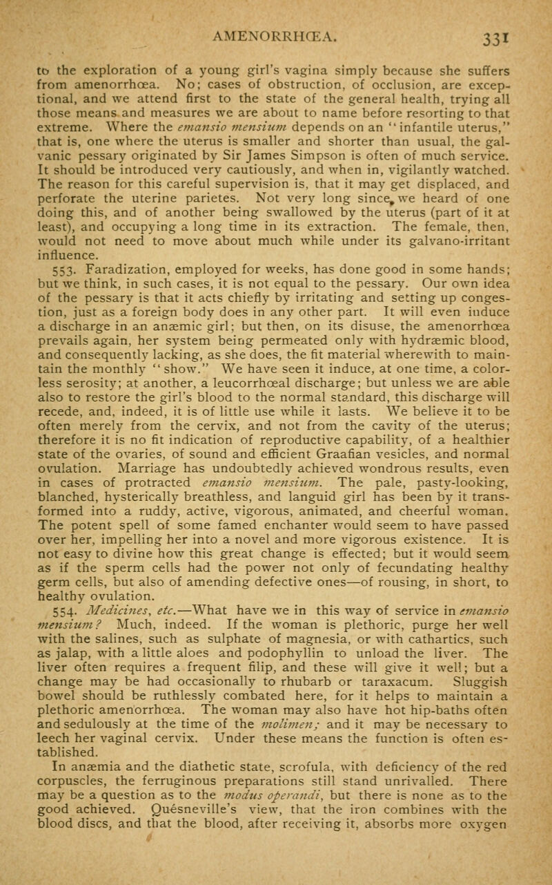 to the exploration of a young girl's vagina simply because she suffers from amenorrhoea. No; cases of obstruction, of occlusion, are excep- tional, and we attend first to the state of the general health, trying all those means and measures we are about to name before resorting to that extreme. Where the emansio tnensium depends on an infantile uterus, that is, one where the uterus is smaller and shorter than usual, the gal- vanic pessary originated by Sir James Simpson is often of much service. It should be introduced very cautiously, and when in, vigilantly watched. The reason for this careful supervision is, that it may get displaced, and perforate the uterine parietes. Not very long since, we heard of one doing this, and of another being swallowed by the uterus (part of it at least), and occupying a long time in its extraction. The female, then, would not need to move about much while under its galvano-irritant influence. 553. Faradization, employed for weeks, has done good in some hands; but we think, in such cases, it is not equal to the pessary. Our own idea of the pessary is that it acts chiefly by irritating and setting up conges- tion, just as a foreign body does in any other part. It will even induce a discharge in an anaemic girl; but then, on its disuse, the amenorrhoea prevails again, her system being permeated only with hydraemic blood, and consequently lacking, as she does, the fit material wherewith to main- tain the monthly  show. We have seen it induce, at one time, a color- less serosity; at another, a leucorrhoeal discharge; but unless we are able also to restore the girl's blood to the normal standard, this discharge will recede, and, indeed, it is of little use while it lasts. We believe it to be often merely from the cervix, and not from the cavity of the uterus; therefore it is no fit indication of reproductive capability, of a healthier state of the ovaries, of sound and efficient Graafian vesicles, and normal ovulation. Marriage has undoubtedly achieved wondrous results, even in cases of protracted emansio mensium. The pale, pasty-looking, blanched, hysterically breathless, and languid girl has been by it trans- formed into a ruddy, active, vigorous, animated, and cheerful woman. The potent spell of some famed enchanter would seem to have passed over her, impelling her into a novel and more vigorous existence. It is not easy to divine how this great change is effected; but it would seem as if the sperm cells had the power not only of fecundating healthy germ cells, but also of amending defective ones—of rousing, in short, to healthy ovulation, 554. Medicines, etc.—What have we in this way of service \n emansio mensium? Much, indeed. If the woman is plethoric, purge her well with the salines, such as sulphate of magnesia, or with cathartics, such as jalap, with a little aloes and podophyllin to unload the liver. The liver often requires a frequent filip, and these will give it well; but a change may be had occasionally to rhubarb or taraxacum. Sluggish bowel should be ruthlessly combated here, for it helps to maintain a plethoric amenorrhoea. The woman may also have hot hip-baths often and sedulously at the time of the moliinen; and it may be necessary to leech her vaginal cervix. Under these means the function is often es- tablished. In anaemia and the diathetic state, scrofula, with deficiency of the red corpuscles, the ferruginous preparations still stand unrivalled. There may be a question as to the modus operandi, but there is none as to the good achieved. Quesneville's view, that the iron combines with the blood discs, and that the blood, after receiving it, absorbs more oxygen