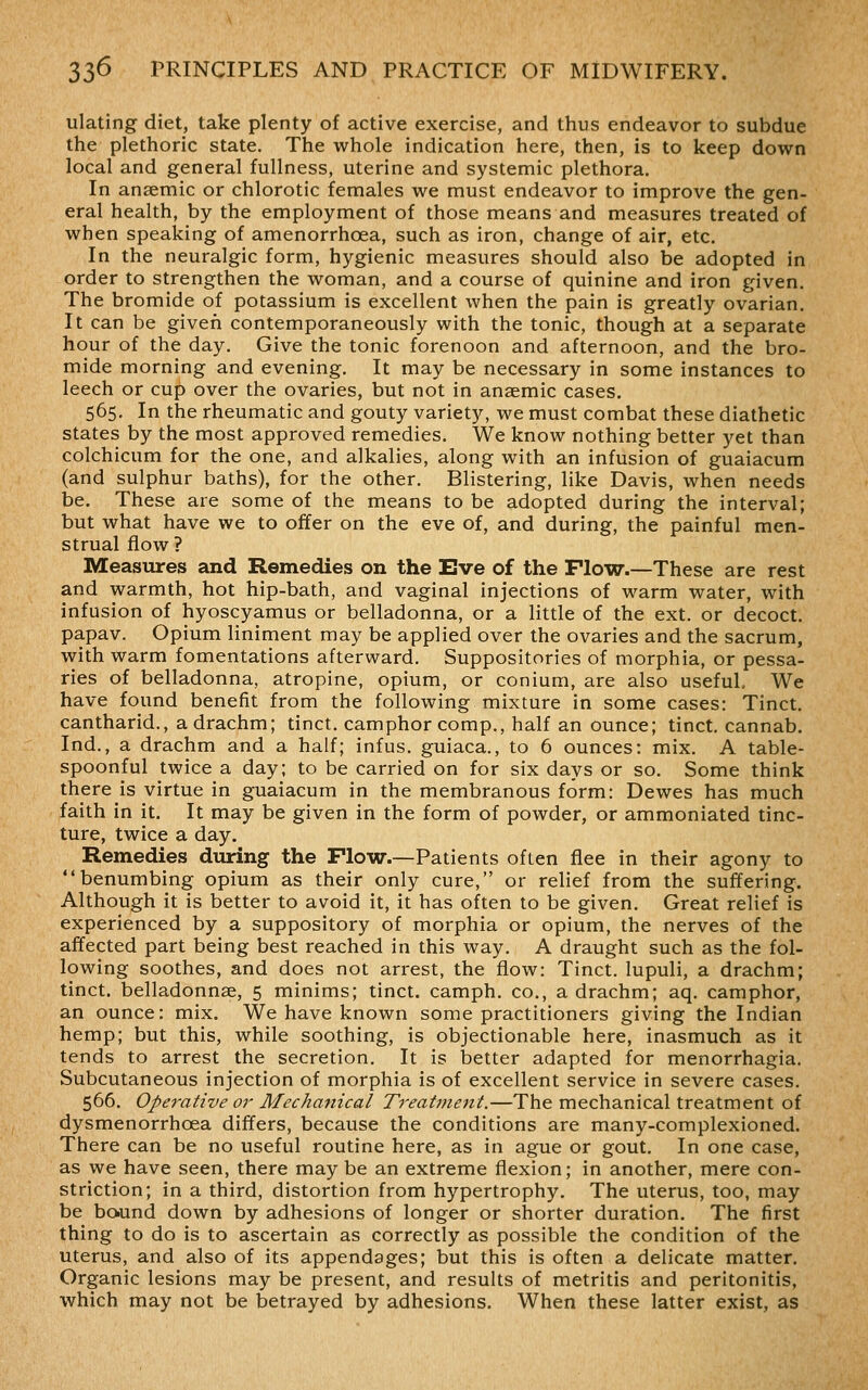 ulating diet, take plenty of active exercise, and thus endeavor to subdue the plethoric state. The whole indication here, then, is to keep down local and general fullness, uterine and systemic plethora. In anaemic or chlorotic females we must endeavor to improve the gen- eral health, by the employment of those means and measures treated of when speaking of amenorrhoea, such as iron, change of air, etc. In the neuralgic form, hygienic measures should also be adopted in order to strengthen the woman, and a course of quinine and iron given. The bromide of potassium is excellent when the pain is greatly ovarian. It can be given contemporaneously with the tonic, though at a separate hour of the day. Give the tonic forenoon and afternoon, and the bro- mide morning and evening. It may be necessary in some instances to leech or cup over the ovaries, but not in anaemic cases. 565. In the rheumatic and gouty variety, we must combat these diathetic states by the most approved remedies. We know nothing better yet than colchicum for the one, and alkalies, along with an infusion of guaiacum (and sulphur baths), for the other. Blistering, like Davis, when needs be. These are some of the means to be adopted during the interval; but what have we to offer on the eve of, and during, the painful men- strual flow ? Measures and Remedies on the Eve of the Flow.—These are rest and warmth, hot hip-bath, and vaginal injections of warm water, with infusion of hyoscyamus or belladonna, or a little of the ext. or decoct, papav. Opium liniment may be applied over the ovaries and the sacrum, with warm fomentations afterward. Suppositories of morphia, or pessa- ries of belladonna, atropine, opium, or conium, are also useful. We have found benefit from the following mixture in some cases: Tinct. cantharid., a drachm; tinct. camphor comp., half an ounce; tinct. cannab. Ind., a drachm and a half; infus. guiaca., to 6 ounces: mix. A table- spoonful twice a day; to be carried on for six days or so. Some think there is virtue in guaiacum in the membranous form: Dewes has much faith in it. It may be given in the form of powder, or ammoniated tinc- ture, twice a day. Remedies during the Flow.—Patients often flee in their agony to benumbing opium as their only cure, or relief from the suffering. Although it is better to avoid it, it has often to be given. Great relief is experienced by a suppository of morphia or opium, the nerves of the affected part being best reached in this way. A draught such as the fol- lowing soothes, and does not arrest, the flow: Tinct. lupuli, a drachm; tinct. belladonnae, 5 minims; tinct. camph. co., a drachm; aq. camphor, an ounce: mix. We have known some practitioners giving the Indian hemp; but this, while soothing, is objectionable here, inasmuch as it tends to arrest the secretion. It is better adapted for menorrhagia. Subcutaneous injection of morphia is of excellent service in severe cases. 566, Operative or Mechanical Treatment.—The mechanical treatment of dysmenorrhoea differs, because the conditions are many-complexioned. There can be no useful routine here, as in ague or gout. In one case, as we have seen, there may be an extreme flexion; in another, mere con- striction; in a third, distortion from hypertrophy. The uterus, too, may be boiund down by adhesions of longer or shorter duration. The first thing to do is to ascertain as correctly as possible the condition of the uterus, and also of its appendages; but this is often a delicate matter. Organic lesions may be present, and results of metritis and peritonitis, which may not be betrayed by adhesions. When these latter exist, as