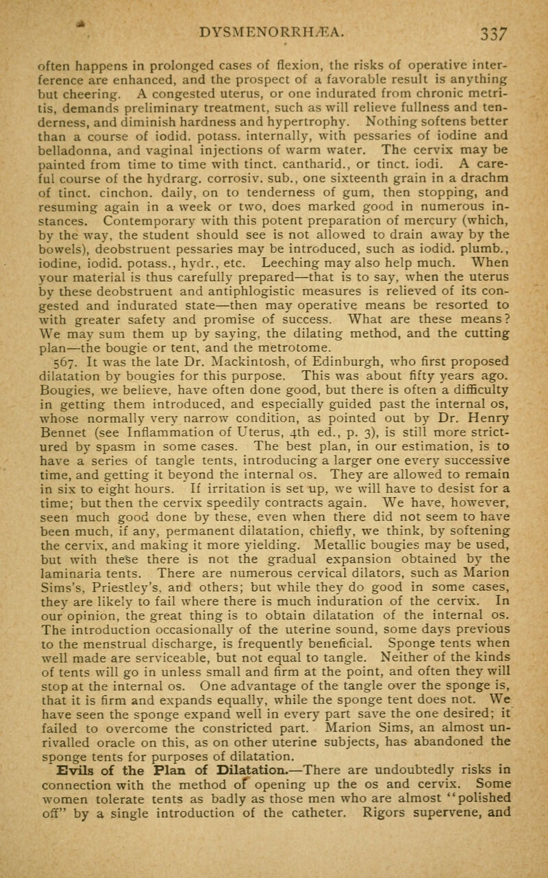 often happens in prolonged cases of flexion, the risks of operative inter- ference are enhanced, and the prospect of a favorable result is anything but cheering. A congested uterus, or one indurated from chronic metri- tis, demands preliminary treatment, such as will relieve fullness and ten- derness, and diminish hardness and hypertrophy. Nothing softens better than a course of iodid. potass, internally, with pessaries of iodine and belladonna, and vaginal injections of warm water. The cervix may be painted from time to time with tinct. cantharid., or tinct. iodi. A care- ful course of the hydrarg. corrosiv. sub., one sixteenth grain in a drachm of tinct. cinchon. daily, on to tenderness of gum, then stopping, and resuming again in a week or two, does marked good in numerous in- stances. Contemporary with this potent preparation of mercury (which, by the way, the student should see is not allowed to drain away by the bowels), deobstruent pessaries may be introduced, such as iodid. plumb., iodine, iodid. potass., hydr., etc. Leeching may also help much. When your material is thus carefully prepared—that is to say, when the uterus by these deobstruent and antiphlogistic measures is relieved of its con- gested and indurated state—then may operative means be resorted to with greater safety and promise of success. What are these means ? We may sum them up by saying, the dilating method, and the cutting plan—the bougie or tent, and the metrotome. 567. It was the late Dr. Mackintosh, of Edinburgh, who first proposed dilatation by bougies for this purpose. This was about fifty years ago. Bougies, we believe, have often done good, but there is often a difficulty in getting them introduced, and especially guided past the internal os, whose normally verv'' narrow condition, as pointed out by Dr. Henry Bennet (see Inflammation of Uterus, 4th ed., p. 3), is still more strict- ured by spasm in some cases. The best plan, in our estimation, is to have a series of tangle tents, introducing a larger one every successive time, and getting it beyond the internal os. They are allowed to remain in six to eight hours. If irritation is set up, we will have to desist for a time; but then the cervix speedily contracts again. We have, however, seen much good done by these, even when there did not seem to have been much, if any, permanent dilatation, chiefly, we think, by softening the cervix, and making it more yielding. Metallic bougies may be used, but with these there is not the gradual expansion obtained by the laminaria tents. There are numerous cervical dilators, such as Marion Sims's, Priestley's, and others; but while they do good in some cases, they are likely to fail where there is much induration of the cervix. In our opinion, the great thing is to obtain dilatation of the internal os. The introduction occasionally of the uterine sound, some days previous to the menstrual discharge, is frequently beneficial. Sponge tents when well made are serviceable, but not equal to tangle. Neither of the kinds of tents will go in unless small and firm at the point, and often they will stop at the internal os. One advantage of the tangle over the sponge is, that it is firm and expands equally, while the sponge tent does not. We have seen the sponge expand well in every part save the one desired; it failed to overcome the constricted part. Marion Sims, an almost un- rivalled oracle on this, as on other uterine subjects, has abandoned the sponge tents for purposes of dilatation. Evils of the Plan of Dilatation.—There are undoubtedly risks in connection with the method of opening up the os and cervix. Some women tolerate tents as badly as those men who are almost polished off by a single introduction of the catheter. Rigors supervene, and