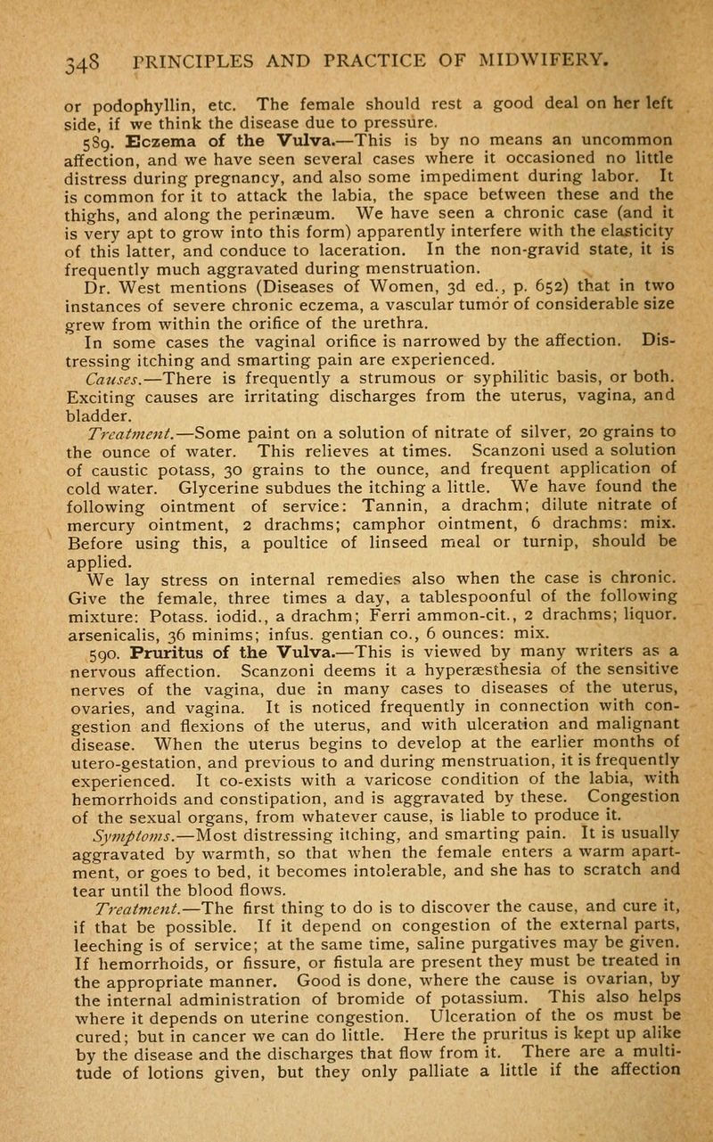 or podophylUn, etc. The female should rest a good deal on her left side, if we think the disease due to pressure. 589. Eczema of the Vulva.—This is by no means an uncommon affection, and we have seen several cases where it occasioned no little distress during pregnancy, and also some impediment during labor. It is common for it to attack the labia, the space between these and the thighs, and along the perinseum. We have seen a chronic case (and it is very apt to grow into this form) apparently interfere with the elasticity of this latter, and conduce to laceration. In the non-gravid state, it is frequently much aggravated during menstruation. Dr. West mentions (Diseases of Women, 3d ed., p. 652) that in two instances of severe chronic eczema, a vascular tumor of considerable size grew from within the orifice of the urethra. In some cases the vaginal orifice is narrowed by the affection. Dis- tressing itching and smarting pain are experienced. Causes.—There is frequently a strumous or syphilitic basis, or both. Exciting causes are irritating discharges from the uterus, vagina, and bladder. Trcat77ient.—Some paint on a solution of nitrate of silver, 20 grains to the ounce of water. This relieves at times. Scanzoni used a solution of caustic potass, 30 grains to the ounce, and frequent application of cold water. Glycerine subdues the itching a little. We have found the following ointment of service: Tannin, a drachm; dilute nitrate of mercury ointment, 2 drachms; camphor ointment, 6 drachms: mix. Before using this, a poultice of linseed meal or turnip, should be applied. We lay stress on internal remedies also when the case is chronic. Give the female, three times a day, a tablespoonful of the following mixture: Potass, iodid., a drachm; Ferri ammon-cit., 2 drachms; liquor, arsenicalis, 36 minims; infus. gentian co., 6 ounces: mix. 5go. Pruritus of the Vulva.—This is viewed by many writers as a nervous affection. Scanzoni deems it a hypersesthesia of the sensitive nerves of the vagina, due in many cases to diseases of the uterus, ovaries, and vagina. It is noticed frequently in connection with con- gestion and flexions of the uterus, and with ulceration and malignant disease. When the uterus begins to develop at the earlier months of utero-gestation, and previous to and during menstruation, it is frequently experienced. It co-exists with a varicose condition of the labia, with hemorrhoids and constipation, and is aggravated by these. Congestion of the sexual organs, from whatever cause, is liable to produce it. Symptoms.—Most distressing itching, and smarting pain. It is usually aggravated by warmth, so that when the female enters a warm apart- ment, or goes to bed, it becomes intolerable, and she has to scratch and tear until the blood flows. Treatment.—The first thing to do is to discover the cause, and cure it, if that be possible. If it depend on congestion of the external parts, leeching is of service; at the same time, saline purgatives may be given. If hemorrhoids, or fissure, or fistula are present they must be treated in the appropriate manner. Good is done, where the cause is ovarian, by the internal administration of bromide of potassium. This also helps where it depends on uterine congestion. Ulceration of the os must be cured; but in cancer we can do little. Here the pruritus is kept up alike by the disease and the discharges that flow from it. There are a multi- tude of lotions given, but they only palliate a little if the affection