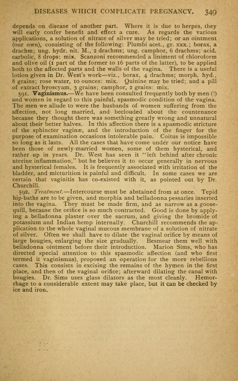 depends on disease of another part. Where it is due to herpes, they will early confer benefit and effect a cure. As regards the various applications, a solution of nitrate of silver may be tried; or an ointment (our own), consisting of the following: Plumbi acet., gr. xxx.; borax, a drachm; ung. hydr. nit. M., 2 drachms; ung. camphor, 6 drachms; acid, carbolic, 8 drops: mix. Scanzoni recommended a liniment of chloroform and olive oil (i part of the former to 16 parts of the latter), to be applied both to the affected parts and the walls of the vagina. There is a useful lotion given in Dr. West's work—viz., borax, 4 drachms; morph. hyd., 8 grains; rose water, 10 ounces: mix. Quinine may be tried; and a pill of extract hyoscyam, 3 grains; camphor, 2 grains: mix. 591. Vaginismus.—We have been consulted frequently both by men (!) and women in regard to this painful, spasmodic condition of the vagina. The men we allude to were the husbands of women suffering from the affection, not long married, and beclouded about the countenance because they thought there was something greatly wrong and unnatural about their better halves. In this affection there is a spasmodic stricture of the sphincter vaginae, and the introduction of the finger for the purpose of examination occasions intolerable pain. Coitus is impossible so long as it lasts. All the cases that have come under our notice have been those of newly-married women, some of them hysterical, and rather up in years. Dr. West has seen it left behind after chronic uterine inflammation, but he believes it to occur generally in nervous and hysterical females. It is frequently associated with irritation of the bladder, and micturition is painful and difficult. In some cases we are certain that vaginitis has co-existed with it, as pointed out by Dr. Churchill. 592. Treatment.—Intercourse must be abstained from at once. Tepid hip-baths are to be given, and morphia and belladonna pessaries inserted into the vagina. They must be made firm, and as narrow as a goose- quill, because the orifice is so much contracted. Good is done by apply- ing a belladonna plaster over the sacrum, and giving the bromide of potassium and Indian hemp internally. Churchill recommends the ap- plication to the whole vaginal mucous membrane of a solution of nitrate of silver. Often we shall have to dilate the vaginal orifice by means of large bougies, enlarging the size gradually. Besmear them well with belladonna ointment before their introdiiction. Marion Sims, who has directed special attention to this spasmodic affection (and who first termed it vaginismus), proposed an operation for the more rebellious cases. This consists in excising the remains of the hymen in the first place, and then of the vaginal orifice; afterward dilating the canal with bougies. Dr. Sims uses glass dilators as the most cleanly. Hemor- rhage to a considerable extent may take place, but it can be checked by ice and iron.