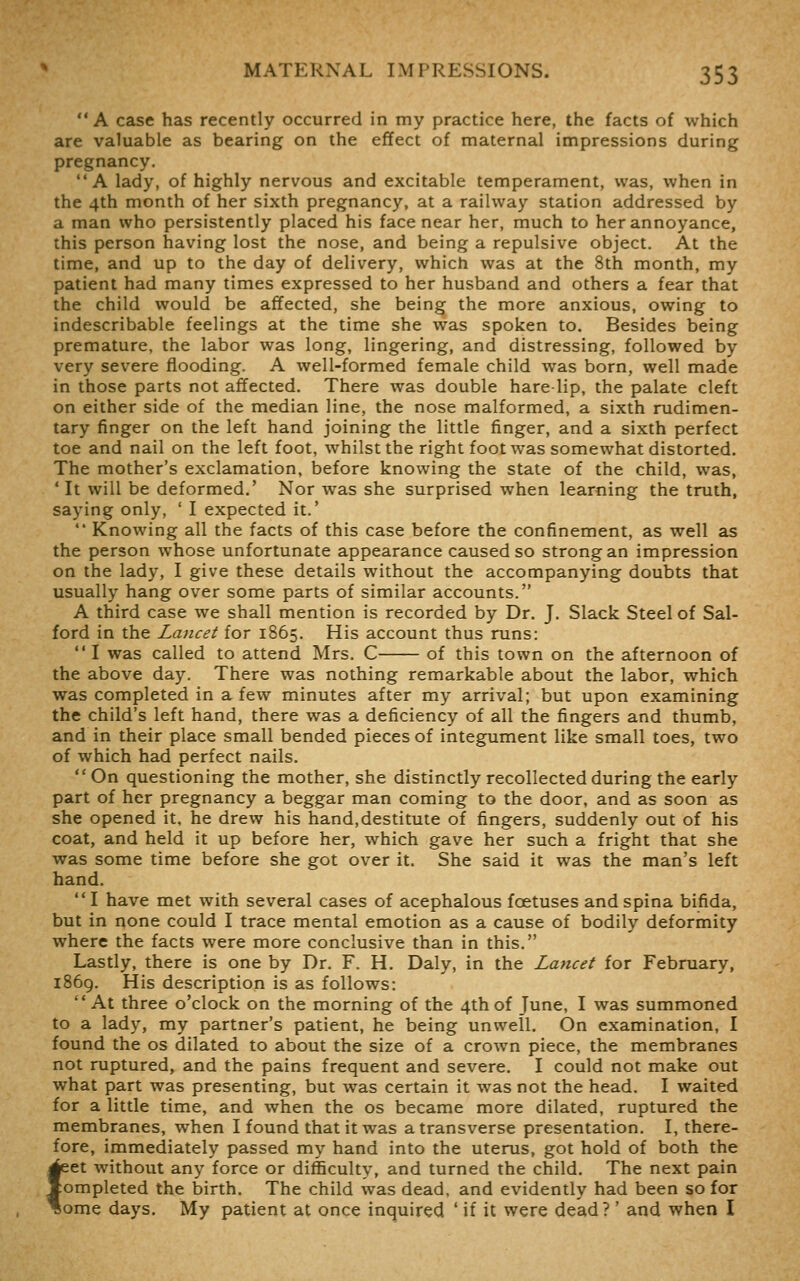 A case has recently occurred in my practice here, the facts of which are valuable as bearing on the effect of maternal impressions during pregnancy. A lady, of highly nervous and excitable temperament, was, when in the 4th month of her sixth pregnancy, at a railway station addressed by a man who persistently placed his face near her, much to her annoyance, this person having lost the nose, and being a repulsive object. At the time, and up to the day of delivery, which was at the 8th month, my patient had many times expressed to her husband and others a fear that the child would be affected, she being the more anxious, owing to indescribable feelings at the time she was spoken to. Besides being premature, the labor was long, lingering, and distressing, followed by very severe flooding. A well-formed female child was born, well made in those parts not affected. There was double hare lip, the palate cleft on either side of the median line, the nose malformed, a sixth rudimen- tary finger on the left hand joining the little finger, and a sixth perfect toe and nail on the left foot, whilst the right foot was somewhat distorted. The mother's exclamation, before knowing the state of the child, was, 'It will be deformed.' Nor was she surprised when learning the truth, saying only, ' I expected it.'  Knowing all the facts of this case before the confinement, as well as the person whose unfortunate appearance caused so strong an impression on the lady, I give these details without the accompanying doubts that usually hang over some parts of similar accounts. A third case we shall mention is recorded by Dr. J. Slack Steel of Sal- ford in the Lancet for 1865. His account thus runs:  I was called to attend Mrs. C of this town on the afternoon of the above day. There was nothing remarkable about the labor, which was completed in a few minutes after my arrival; but upon examining the child's left hand, there was a deficiency of all the fingers and thumb, and in their place small bended pieces of integument like small toes, two of which had perfect nails.  On questioning the mother, she distinctly recollected during the early part of her pregnancy a beggar man coming to the door, and as soon as she opened it, he drew his hand,destitute of fingers, suddenly out of his coat, and held it up before her, which gave her such a fright that she was some time before she got over it. She said it was the man's left hand. I have met with several cases of acephalous foetuses and spina bifida, but in none could I trace mental emotion as a cause of bodily deformity where the facts were more conclusive than in this. Lastly, there is one by Dr. F. H. Daly, in the Lancet for February, i86g. His description is as follows:  At three o'clock on the morning of the 4th of June, I was summoned to a lady, my partner's patient, he being unwell. On examination, I found the os dilated to about the size of a crown piece, the membranes not ruptured, and the pains frequent and severe. I could not make out what part was presenting, but was certain it was not the head. I waited for a little time, and when the os became more dilated, ruptured the membranes, when I found that it was a transverse presentation. I, there- fore, immediately passed my hand into the uterus, got hold of both the ^et without any force or difficulty, and turned the child. The next pain completed the birth. The child was dead, and evidently had been so for * ome days. My patient at once inquired ' if it were dead ?' and when I