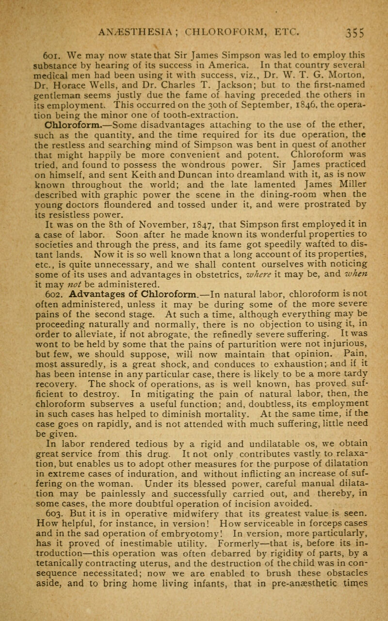 6oi. We may now state that Sir James Simpson was led to employ this substance by hearing of its success in America. In that country several medical men had been using it with success, viz., Dr. W. T. G. Morton, Dr. Horace Wells, and Dr. Charles T. Jackson; but to the first-named gentleman seems justly due the fame of having preceded the others in its employment. This occurred on the 30th of September, 1846, the opera- tion being the minor one of tooth-extraction. Ohloroform.—Some disadvantages attaching to the use of the ether, such as the quantity, and the time required for its due operation, the the restless and searching mind of Simpson was bent in quest of another that might happily be more convenient and potent. Chloroform was tried, and found to possess the wondrous power. Sir James practiced on himself, and sent Keith and Duncan into dreamland with it, as is now known throughout the world; and the late lamented James Miller described with graphic power the scene in the dining-room when the young doctors floundered and tossed under it, and were prostrated by its resistless power. It was on the 8th of November, 1847, that Simpson first employed it in a case of labor. Soon after he made known its wonderful properties to societies and through the press, and its fame got speedily wafted to dis- tant lands. Now it is so well known that a long account of its properties, etc., is quite unnecessary, and we shall content ourselves with noticing some of its uses and advantages in obstetrics, where it may be, and when it may not be administered. 602. Advemtages of Chloroform.—In natural labor, chloroform is not often administered, unless it may be during some of the more severe pains of the second stage. At such a time, although everything may be proceeding naturally and normally, there is no objection to using it, in order to alleviate, if not abrogate, the refinedly severe suffering. It was wont to be held by some that the pains of parturition were not injurious, but few, we should suppose, will now maintain that opinion. Pain, most assuredly, is a great shock, and conduces to exhaustion; and if it has been intense in any particular case, there is likely to be a more tardy recovery. The shock of operations, as is well known, has proved suf- ficient to destroy. In mitigating the pain of natural labor, then, the chloroform subserves a useful function; and, doubtless, its employment in such cases has helped to diminish mortality. At the same time, if the case goes on rapidly, and is not attended with much suffering, little need be given. In labor rendered tedious by a rigid and undilatable os, we obtain great service from this drug. It not only contributes vastly to relaxa- tion, but enables us to adopt other measures for the purpose of dilatation in extreme cases of induration, and without inflicting an increase of suf- fering on the woman. Under its blessed power, careful manual dilata- tion may be painlessly and successfully carried out, and thereby, in some cases, the more doubtful operation of incision avoided. 603. But it is in operative midwifery that its greatest value is seen. How helpful, for instance, in version! How serviceable in forceps cases and in the sad operation of embryotomy! In version, more particularly, has it proved of inestimable utility. Formerly—that is, before its in- troduction—this operation was often debarred by rigidity of parts, by a tetanically contracting uterus, and the destruction of the child was in con- sequence necessitated; now we are enabled to brush these obstacles aside, and to bring home living infants, that in pre-anaesthetic tinges