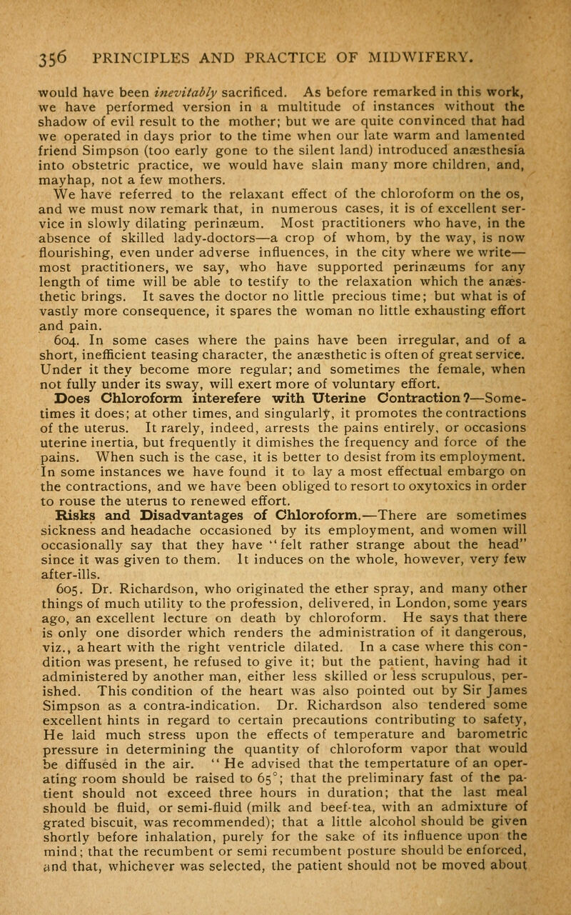 would have been inevitably sacrificed. As before remarked in this work, we have performed version in a multitude of instances without the shadow of evil result to the mother; but we are quite convinced that had we operated in days prior to the time when our late warm and lamented friend Simpson (too early gone to the silent land) introduced anaesthesia into obstetric practice, we would have slain many more children, and, mayhap, not a few mothers. We have referred to the relaxant effect of the chloroform on the os, and we must now remark that, in numerous cases, it is of excellent ser- vice in slowly dilating perinaeum. Most practitioners who have, in the absence of skilled lady-doctors—a crop of whom, by the way, is now flourishing, even under adverse influences, in the city where we write— most practitioners, we say, who have supported perinaeums for any length of time will be able to testify to the relaxation which the anaes- thetic brings. It saves the doctor no little precious time; but what is of vastly more consequence, it spares the woman no little exhausting effort and pain. 604. In some cases where the pains have been irregular, and of a short, inefficient teasing character, the anaesthetic is often of great service. Under it they become more regular; and sometimes the female, when not fully under its sway, will exert more of voluntary effort. Does Chloroform interefere with Uterine Contraction?—Some- times it does; at other times, and singularly, it promotes the contractions of the uterus. It rarely, indeed, arrests the pains entirely, or occasions uterine inertia, but frequently it dimishes the frequency and force of the pains. When such is the case, it is better to desist from its employment. In some instances we have found it to lay a most effectual embargo on the contractions, and we have been obliged to resort to oxytoxics in order to rouse the uterus to renewed effort. Risks and Disadvantages of Chloroform.—There are sometimes sickness and headache occasioned by its employment, and women will occasionally say that they have felt rather strange about the head since it was given to them. It induces on the whole, however, very few after-ills. 605. Dr. Richardson, who originated the ether spray, and many other things of much utility to the profession, delivered, in London, some years ago, an excellent lecture on death by chloroform. He says that there is only one disorder which renders the administration of it dangerous, viz., a heart with the right ventricle dilated. In a case where this con- dition was present, he refused to give it; but the patient, having had it administered by another man, either less skilled or less scrupulous, per- ished. This condition of the heart was also pointed out by Sir James Simpson as a contra-indication. Dr. Richardson also tendered some excellent hints in regard to certain precautions contributing to safety, He laid much stress upon the effects of temperature and barometric pressure in determining the quantity of chloroform vapor that would be diffused in the air.  He advised that the tempertature of an oper- ating room should be raised to 65°; that the preliminary fast of the pa- tient should not exceed three hours in duration; that the last meal should be fluid, or semi-fluid (milk and beef-tea, with an admixture of grated biscuit, was recommended); that a little alcohol should be given shortly before inhalation, purely for the sake of its influence upon the mind; that the recumbent or semi recumbent posture should be enforced, ynd that, whichever was selected, the patient should not be moved about