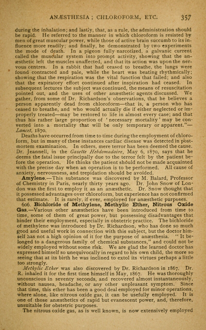 during the inhalation; and lastly, that, as a rule, the administration should be rapid. He referred to the manner in which chloroform is resisted by men of great muscular power, while those of active brain succumb to its in- fluence more readily; and finally, he demonstrated by two experiments the mode of death. In a pigeon fully narcotized, a galvanic current called the muscular system into prompt activity, showing that the an- aesthetic left the muscles unaffected, and that its action was upon the ner- vous centres. In a rabbit that had ceased to breathe, the lungs were found contracted and pale, while the heart was beating rhythmically; showing that the respiration was the vital function that failed; and also that the expiratory effort continued after inspiration had ceased. In subsequent lectures the subject was continued, the means of resuscitation pointed out, and the uses of other anaesthetic agents discussed. We gather, from some of Dr. Richardson's observations, that he believes a person apparently dead from chloroform—that is, a person who has ceased to breathe, and who would actually die if either neglected or im- properly treated—may be restored to life in almost every case; and that thus his rather large proportion of ' necessary mortality' may be con- verted into a mortality that will be only temporary or apparent.— Lancet, 1870. Deaths have occurred from time to time during the employment of chloro- form, but in many of these instances cardiac disease was detected in post- mortem examination. In others, mere terror has been deemed the cause. Dr. Jeannell, in the Gazette Hebdomadaire, May 6, 1870, says that he deems the fatal issue principally due to the terror felt by the patient be- fore the operation. He thinks the patient should not be made acquainted with the precise day when an operation is to be performed. All cause of anxiety, nervousness, and trepidation should be avoided. Amylene.—This substance was discovered by M. Balard, Professor of Chemistry in Paris, nearly thirty years ago. Dr. John Snow of Lon- don was the first to employ it as an anaesthetic. Dr. Snow thought that it possessed advantages over chloroform, but experience has not confirmed that estimate. It is rarely, if ever, employed for anaesthetic purposes. 606. Bichloride of Methylene, Methylic Either, Nitrous Oxide Gas.—Various other anaesthetics have been introduced from time to time, some of them of great power, but possessing disadvantages that hinder their employment, especially in obstetric practice. The bichloride of methylene was introduced by Dr. Richardson, who has done so much good and useful work in connection with this subject, but the doctor him- self has not a high opinion of it for the purpose of anaesthesia.  It be- longed to a dangerous family of chemical substances, and could not be widely employed without some risk. We are glad the learned doctor has expressed himself so unequivocally in regard to his own child, the more so seeing that at its birth he was inclined to extol its virtues perhaps a little too strongly. Methylic Ether was also discovered by Dr. Richardson in 1867. Dr. R. inhaled it for the first time himself in May, 1867. He was thoroughly unconscious in seventy seconds, and recovered almost instantaneously, without nausea, headache, or any other unpleasant symptom. Since that time, this ether has been a good deal employed for minor operations, where alone, like nitrous oxide gas, it can be usefully employed. It is one of those anaesthetics of rapid but evanescent power, and, therefore, unsuitable for obstetric purposes. The nitrous oxide gas, as is well known, is now extensively employed