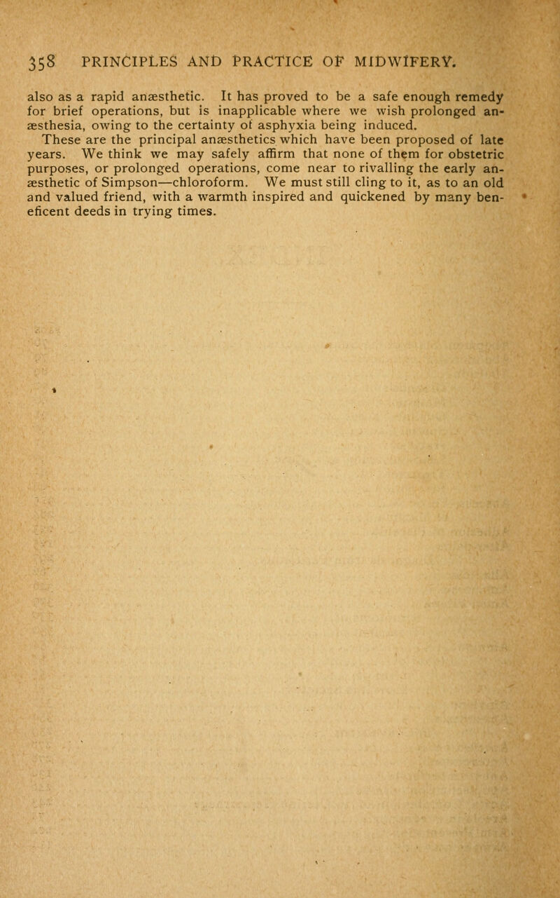 also as a rapid ansesthetic. It has proved to be a safe enough remedy for brief operations, but is inapplicable where we wish prolonged an- aesthesia, owing to the certainty ot asphyxia being induced. These are the principal anaesthetics which have been proposed of late years. We think we may safely affirm that none of them for obstetric purposes, or prolonged operations, come near to rivalling the early an- aesthetic of Simpson—chloroform. We must still cling to it, as to an old and valued friend, with a warmth inspired and quickened by many ben- eficent deeds in trying times.