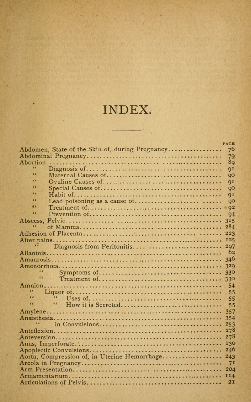 INDEX. PAGfi Abdomen, State of the Skin of, during Pregnancy 76 Abdominal Pregnancy 79 Abortion 89  Diagnosis of 91 '* Maternal Causes of 90  Ovuline Causes of 91 '* Special Causes of 90 Habit of 9^:  Lead-poisoning as a cause of 90 *• Treatment of 92 ** Prevention of 94 Abscess, Pelvic 3^5  of Mamma 284 Adhesion of Placenta 223 After-pains 125  Diagnosis from Peritonitis 297 Allantois 62 Amaurosis 34^ Amenorrhoea 329  Symptoms of 33^ Treatment of 33° Amnion 54  Liquor of 55  Uses of 55   How it is Secreted 55 Amylene 357 Anaesthesia 354  in Convulsions , 253 Anteflexion 278 Anteversion 278 Anus, Imperforate 130 Apoplectic Convulsions '. 246 Aorta, Compression of, in Uterine Hemorrhage 243 Areola in Pregnancy 7^^ Arm Presentation 204 Armamentarium. 114 Articulations of Pelvis 2i