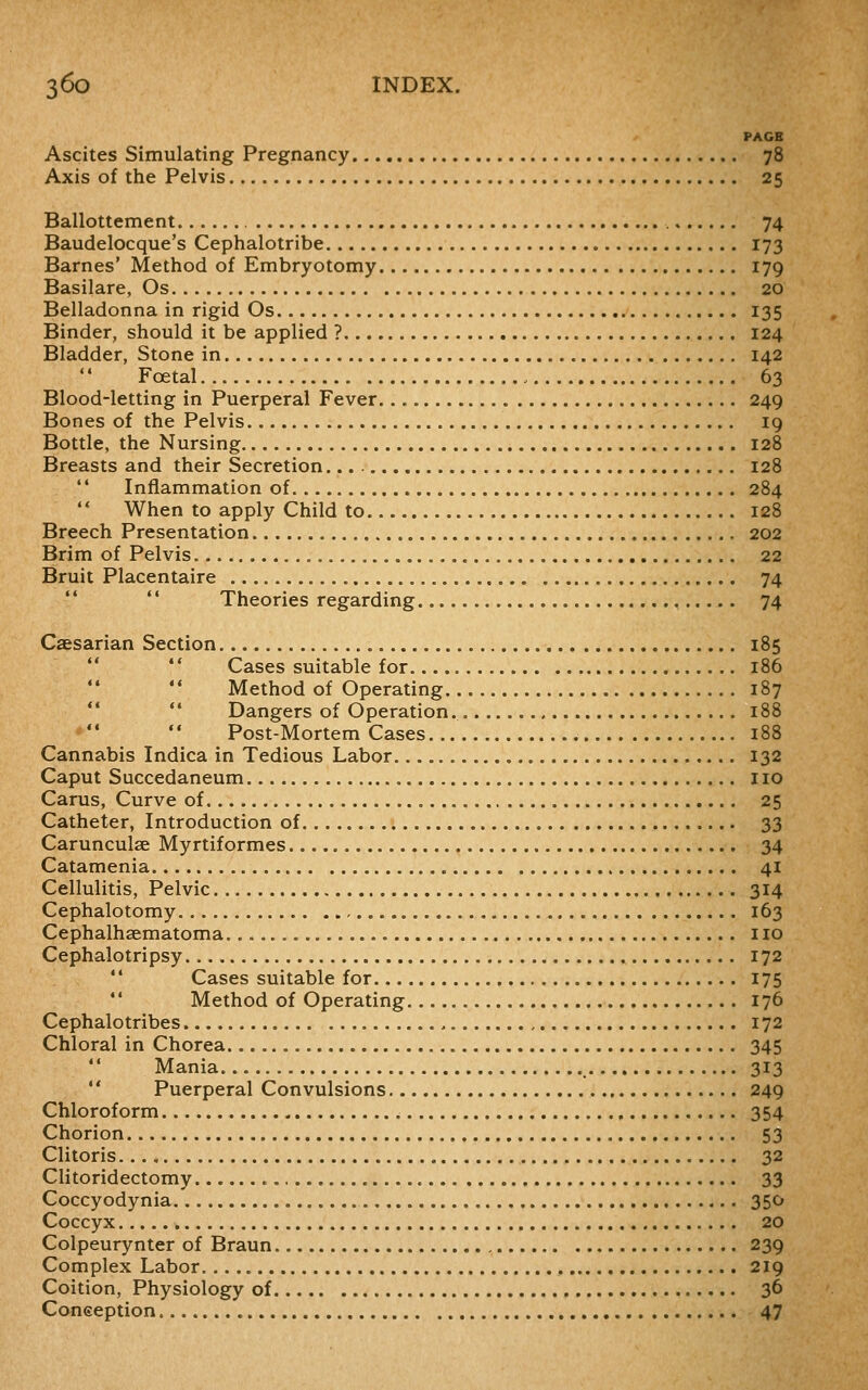 PAGE Ascites Simulating Pregnancy 78 Axis of the Pelvis 25 Ballottement , 74 Baudelocque's Cephalotribe 173 Barnes' Method of Embryotomy 179 Basilare, Os 20 Belladonna in rigid Os 135 Binder, should it be applied ? 124 Bladder, Stone in 142 Foetal 63 Blood-letting in Puerperal Fever 249 Bones of the Pelvis 19 Bottle, the Nursing 128 Breasts and their Secretion 128 *' Inflammation of 284  When to apply Child to 128 Breech Presentation , 202 Brim of Pelvis 22 Bruit Placentaire 74   Theories regarding 74 Casarian Section 185   Cases suitable for 186  Method of Operating 187   Dangers of Operation 188 Post-Mortem Cases 188 Cannabis Indica in Tedious Labor 132 Caput Succedaneum 110 Carus, Curve of 25 Catheter, Introduction of 33 Carunculse Myrtiformes 34 Catamenia 41 Cellulitis, Pelvic 314 Cephalotomy 163 Cephalhaematoma no Cephalotripsy 172  Cases suitable for 175  Method of Operating 176 Cephalotribes 172 Chloral in Chorea 345  Mania 313 '' Puerperal Convulsions 249 Chloroform , 354 Chorion 53 Clitoris 32 Clitoridectomy 33 Coccyodynia 350 Coccyx 20 Colpeurynter of Braun 239 Complex Labor 219 Coition, Physiology of 36 Coneeption 47