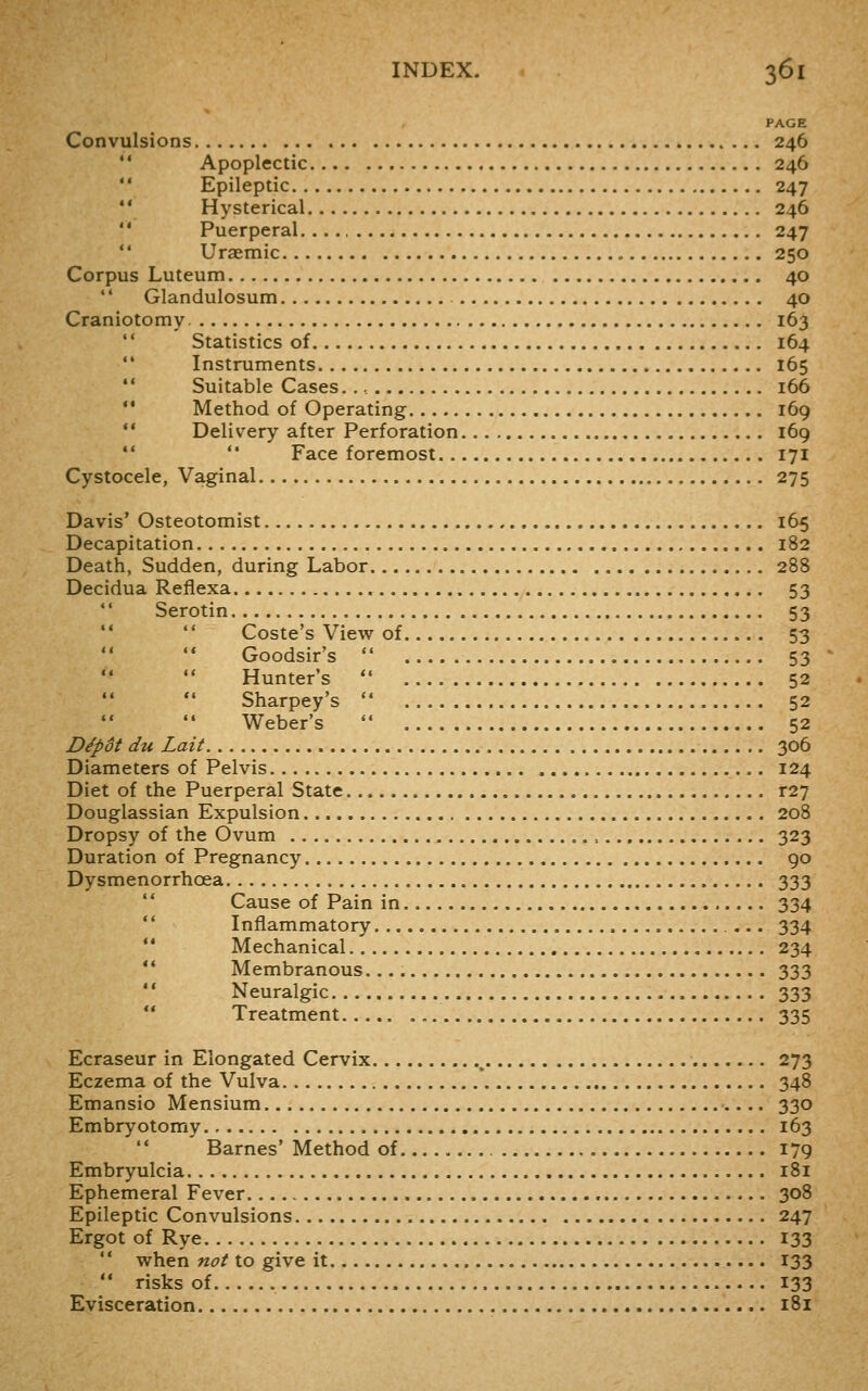 PAGE Convulsions 246  Apoplectic 246  Epileptic 247 '' Hysterical 246  Puerperal...,, 247  Uraemic 250 Corpus Luteum 40 '' Glandulosum 40 Craniotomy 163 '' Statistics of 164 ** Instruments 165 *' Suitable Cases. 166  Method of Operating 169  Delivery after Perforation 169  '* Face foremost 171 Cystocele, Vaginal 275 Davis' Osteotomist 165 Decapitation 182 Death, Sudden, during Labor 288 Decidua Refiexa 53  Serotin 53 Coste's View of 53 Goodsir's  53 Hunter's  52 Sharpey's  52 Weber's  52 Dipdt du Lait 306 Diameters of Pelvis 124 Diet of the Puerperal State r27 Douglassian Expulsion 208 Dropsy of the Ovum 323 Duration of Pregnancy go Dysmenorrhoea 333  Cause of Pain in 334 ** Inflammatory ... 334 *' Mechanical 234 *' Membranous 333 '' Neuralgic 333 ** Treatment 335 Ecraseur in Elongated Cervix , 273 Eczema of the Vulva 348 Emansio Mensium 330 Embryotomy 163  Barnes'Method of 179 Embryulcia 181 Ephemeral Fever 308 Epileptic Convulsions 247 Ergot of Rye 133  when not to give it 133  risks of 133 Evisceration 181