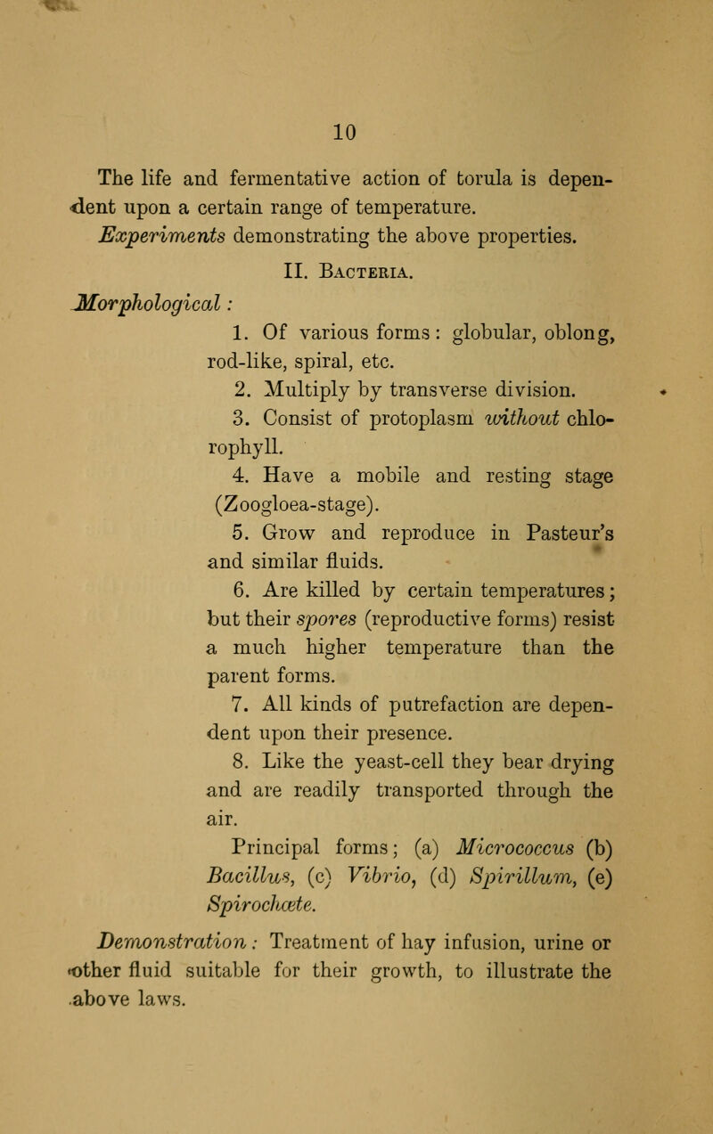 The life and fermentative action of torula is depen- dent upon a certain range of temperature. Experiments demonstrating the above properties. II. Bacteria. JHorphological: 1. Of various forms: globular, oblong, rod-like, spiral, etc. 2. Multiply by transverse division. 3. Consist of protoplasm without chlo- rophyll. 4. Have a mobile and resting stage (Zoogloea-stage). 5. Grow and reproduce in Pasteur's and similar fluids. 6. Are killed by certain temperatures; but their spores (reproductive forms) resist a much higher temperature than the parent forms. 7. All kinds of putrefaction are depen- dent upon their presence. 8. Like the yeast-cell they bear drying and are readily transported through the air. Principal forms; (a) Micrococcus (b) Bacillus, (c) Vibrio, (d) Spirillum, (e) Spirochcete. Demonstration: Treatment of hay infusion, urine or other fluid suitable for their growth, to illustrate the .above laws.