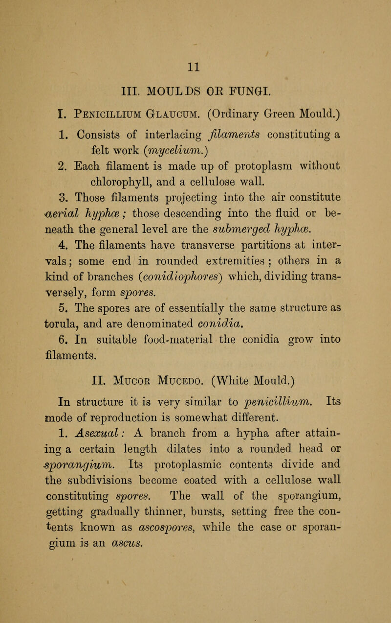 HI. MOULDS OE FUNGI. I. Penicillium Glaucum. (Ordinary Green Mould.) 1. Consists of interlacing filaments constituting a felt work (w.ycelium.) 2. Each filament is made up of protoplasm without chlorophyll, and a cellulose wall. 3. Those filaments projecting into the air constitute •aerial hyphce; those descending into the fluid or be- neath the general level are the submerged hyphoe. 4. The filaments have transverse partitions at inter- vals ; some end in rounded extremities ; others in a kind of branches (conidiophores) which, dividing trans- versely, form spores. 5. The spores are of essentially the same structure as torula, and are denominated conidia. 6. In suitable food-material the conidia grow into filaments. II. MucoR MucEDO. (White Mould.) In structure it is very similar to penicillium. Its mode of reproduction is somewhat different. 1. Asexual: A branch from a hypha after attain- ing a certain length dilates into a rounded head or sporangium,. Its protoplasmic contents divide and the subdivisions become coated with a cellulose wall constituting spores. The wall of the sporangium, getting gradually thinner, bursts, setting free the con- tents known as ascospores, while the case or sporan- gium is an ascus.
