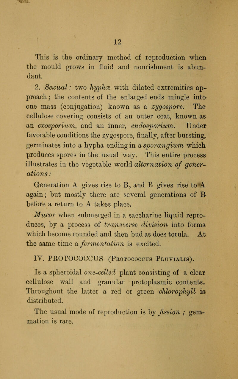 This is the ordinary method of reproduction when the mould grows in fluid and nourishment is abun- dant. 2. Sexual: two hypJioe with dilated extremities ap- proach ; the contents of the enlarged ends mingle into- one mass (conjugation) known as a zygospore. The cellulose covering consists of an outer coat, known as. an exosporium, and an inner, endosporium. Under favorable conditions the zygospore, finally, after bursting, germinates into a hypha ending in a sporangium which produces spores in the usual way. This entire process illustrates in the vegetable world alternation of gener- ations: Generation A gives rise to B, and B gives rise to 'A again; but mostly there are several generations of B- before a return to A takes place. Mucor when submerged in a saccharine liquid repro- duces, by a process of transverse division into forms, which become rounded and then bud as does torula. At the same time a fermentation is excited. IV. PROTOCOCCUS (Protooogcus Pluvialis). Is a spheroidal one-celled plant consisting of a clear cellulose wall and granular protoplasmic contents. Throughout the latter a red or green chlorophyll is; distributed. The usual mode of reproduction is by fission ; gem- mation is rare.