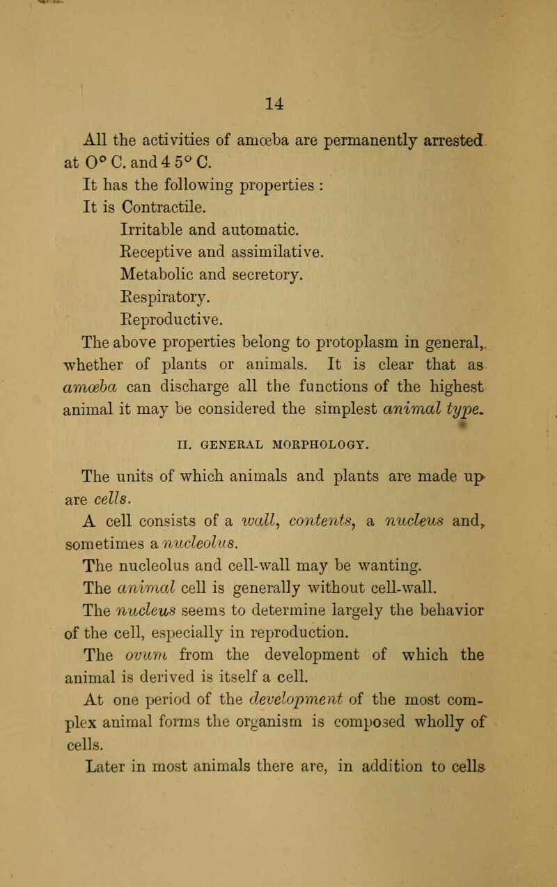 All the activities of amceba are permanently arrested. atO^C.and4 5^C. It has the following properties : It is Contractile. Irritable and automatic. Eeceptive and assimilative. Metabolic and secretory. Eespiratory. Eeproductive. The above properties belong to protoplasm in general,, whether of plants or animals. It is clear that as amoeha can discharge all the functions of the highest animal it may be considered the simplest animal type^ II. GENERAL MORPHOLOGY. The units of which animals and plants are made up are cells. A cell consists of a vjall, contents^ a nucleus and,, sometimes a nucleolus. The nucleolus and cell-wall may be wanting. The animal cell is generally without cell-wall. The nucleus seems to determine largely the behavior of the cell, especially in reproduction. The ovum from the development of which the animal is derived is itself a cell. At one period of the development of the most com- plex animal forms the organism is composed wholly of cells. Later in most animals there are, in addition to cells