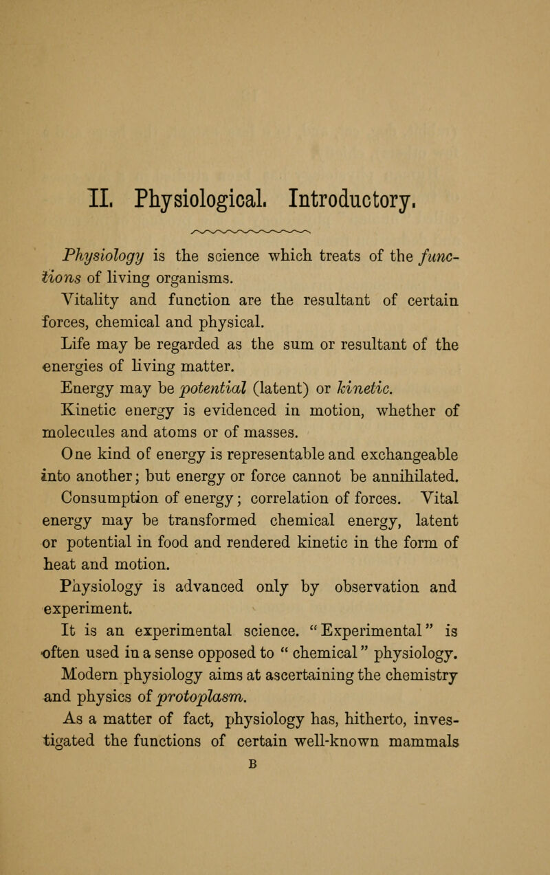 11. Physiological. Introductory. Physiology is the soience which treats of the func- tions of living organisms. Vitality and function are the resultant of certain forces, chemical and physical. Life may be regarded as the sum or resultant of the energies of living matter. Energy may be potential (latent) or kinetic. Kinetic energy is evidenced in motion, whether of molecules and atoms or of masses. One kind of energy is re presentable and exchangeable into another; but energy or force cannot be annihilated. Consumption of energy; correlation of forces. Vital energy may be transformed chemical energy, latent or potential in food and rendered kinetic in the form of heat and motion. Physiology is advanced only by observation and experiment. It is an experimental science. Experimental is often used in a sense opposed to  chemical physiology. Modern physiology aims at ascertaining the chemistry and physics of protoplasm. As a matter of fact, physiology has, hitherto, inves- tigated the functions of certain well-known mammals B