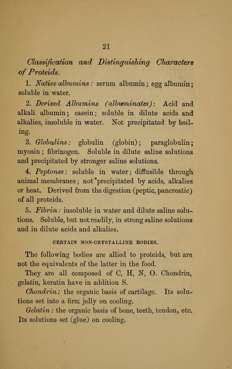 Classification and Distinguishing Gliaracters of Proteids. 1. Native alhurains: serum albumin; egg albumin; soluble in water. 2. Derived Albumins (alhwminates): Acid and alkali albumin; casein; soluble in dilute acids and alkalies, insoluble in water. Not precipitated by boil- ing. 3. Globulins: globulin (globin); paraglobulin; myosin ; fibrinogen. Soluble in dilute saline solutions and precipitated by stronger saline solutions. 4. Peptones: soluble in water; diffusible through animal membranes; not ^precipitated by acids, alkalies or heat. Derived from the digestion (peptic, pancreatic) of all proteids. 5. Fibrin: insoluble in water and dilute saline solu- tions. Soluble, but not readily, in strong saline solutions and in dilute acids and alkalies. CERTAIN NON-CRYSTALLINE BODIES. The following bodies are allied to proteids, but are not the equivalents of the latter in the food. They are all composed of C, H, N, 0. Chondrin» gelatin, keratin have in addition S. Chondrin: the organic basis of cartilage. Its solu- tions set into a firm jelly on cooling. Gelatin: the organic basis of bone, teeth, tendon, etc. Its solutions set (glue) on cooling.