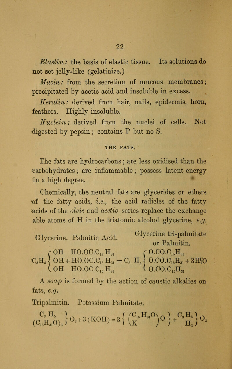 Elastin: the basis of elastic tissue. Its solutions do not set jelly-like (gelatinize.) Mucin: from the secretion of mucous membranes; precipitated by acetic acid and insoluble in excess. Keratin: derived from hair, nails, epidermis, horn, feathers. Highly insoluble. Nudein: derived from the nuclei of cells. Not digested by pepsin; contains P but no S. THE FATS. The fats are hydrocarbons; are less oxidised than the ^carbohydrates; are inflammable; possess latent energy in a high degree. * Chemically, the neutral fats are glycerides or ethers 'of the fatty acids, i.e., the acid radicles of the fatty ^acids of the oleic and acetic series replace the exchange able atoms of H in the triatomic alcohol glycerine, e.g. r^^ • -n i •^- a -j Glvccrine tri-palmitate Glycerine. Palmitic Acid. ^ -r. , or Palmitm. rOH HO.OC.CjsHg, r O.CO.CiA, €3HJ OH + HO.OC.C,5H3, = C3 hJ O.CO.C,5H3i + 3HyO (.OH HO.OaCi5H3, (. O.CO.Ci5H3i A soap is formed by the action of caustic alkalies on fats, e.g. Tripalmitin. Potassium Palmitate.