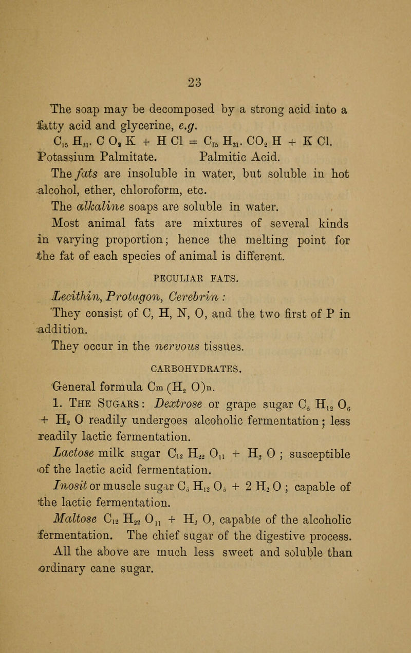 The soap may be decomposed by a strong acid into a :ia,tty acid and glycerine, e.g. C,5 H31. C 0, K -f- H CI = C„ H31. COo H + K CI. Potassium Palmitate. Palmitic Acid. The/a^5 are insoluble in water, but soluble in hot •alcohol, ether, chloroform, etc. The alkaline soaps are soluble in water. Most animal fats are mixtures of several kinds in varying proportion; hence the melting point for ■the fat of each species of animal is different. PECULIAR FATS. Lecithin, Protagon, Cerehrin: They consist of C, H, N, 0, and the two first of P in addition. They occur in the nervous tissues. CARBOHYDRATES. General formula Cm (H2 0)n. 1. The Sugars : Dextrose or grape sugar C^ H12 Og -f- H2 0 readily undergoes alcoholic fermentation; less readily lactic fermentation. Lactose milk sugar C12 H22 On + H, 0 ; susceptible «of the lactic acid fermentation. Inosit or muscle sugar Cj H,2 0, + 2 H. 0 ; capable of the lactic fermentation. Maltose C,2 B.^ 0^ + H. 0, capable of the alcoholic fermentation. The chief sugar of the digestive process. All the above are much less sweet and soluble than ordinary cane sugar.