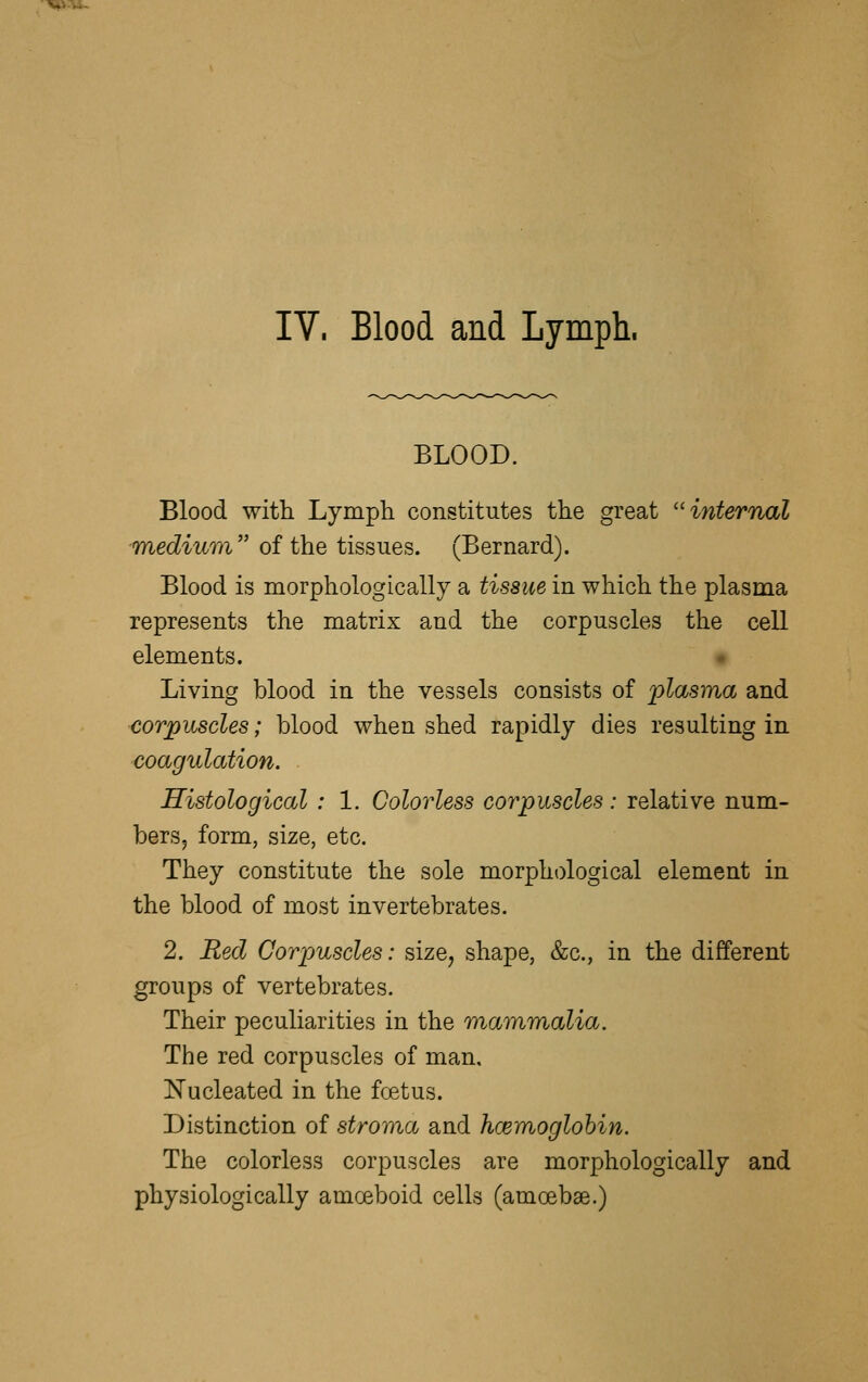 BLOOD. Blood with Lymph constitutes the great ''internal mediuvi of the tissues. (Bernard). Blood is morphologically a tissue in which the plasma represents the matrix and the corpuscles the cell elements. • Living blood in the vessels consists of plasma and corpuscles; blood when shed rapidly dies resulting in coagulation. ■ Histological : 1. Colorless corpuscles : relative num- bers, form, size, etc. They constitute the sole morphological element in the blood of most invertebrates. 2. Red Corpuscles: size^ shape, &c., in the different groups of vertebrates. Their peculiarities in the mammalia. The red corpuscles of man, Nucleated in the foetus. Distinction of stroma and hcemoglohin. The colorless corpuscles are morphologically and physiologically amoeboid cells (amoebae.)