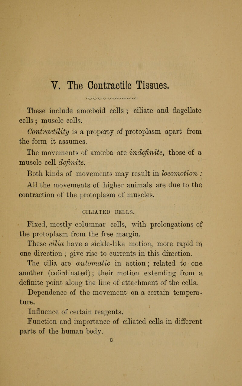 V. The Contractile Tissues. These include amceboid cells ; ciliate and flagellate cells 5 muscle cells. Contractility is a property of protoplasm apart from the form it assumes. The movements of amoeba are indefinite^ those of a muscle cell definite. Both kinds of movements may result in locomotion : All the movements of higher animals are due to the contraction of the protoplasm of muscles. CILIATED CELLS. Fixed, mostly columnar cells, with prolongations of the protoplasm from the free margin. These cilia have a sickle-like motion, more rapid in one direction ; give rise to currents in this direction. The cilia are automatic in action; related to one another (coordinated); their motion extending from a definite point along the line of attachment of the cells. Dependence of the movement on a certain tempera- ture. Influence of certain reasjents. Function and importance of ciliated cells in different parts of the human body. c