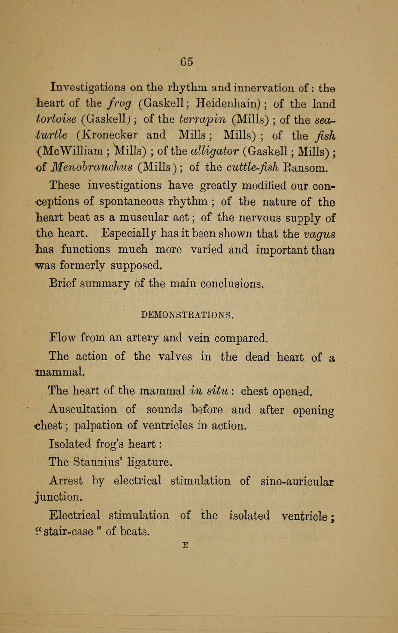 Investigations on the rhythm and innervation of: the lieart of the frog (Gaskell; Heidenhain); of the land tortoise (Gaskell;; of the terrapin (Mills) ; of the seOr- turtle (Kronecker and Mills; Mills) ; of the fish (McWilliam ; Mills) ; of the alligator (Gaskell; Mills) ; •of Menohranchus (Mills ) ; of the cuttle-fish Eansom. These investigations have greatly modified our con- <5eptions of spontaneous rhythm; of the nature of the lieart beat as a muscular act; of the nervous supply of the heart. Especially has it been shown that the vagus lias functions much more varied and important than was formerly supposed. Brief summary of the main conclusions. DEMONSTKATIONS. Flow from an artery and vein compared. The action of the valves in the dead heart of a mammal. The heart of the mammal in situ: chest opened. Auscultation of sounds before and after opening -chest; palpation of ventricles in action. Isolated frog's heart: The Stannius' ligature. Arrest by electrical stimulation of sino-auricular junction. Electrical stimulation of the isolated ventricle; 1' stair-case  of beats. E