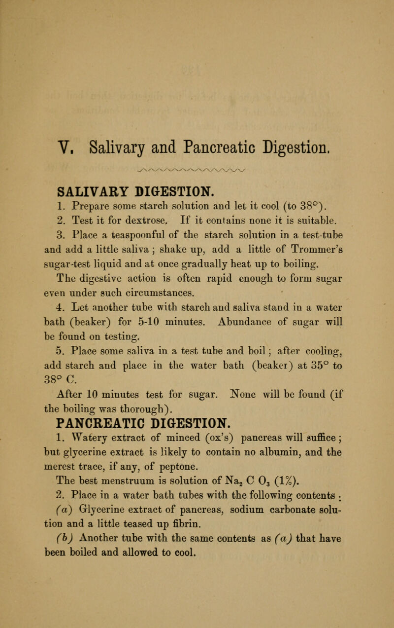 V. Salivary and Pancreatic Digestion. SALIVARY DIGESTION. 1. Prepare some starch solution and let it cool (to 38^). 2. Test it for dextrose. If it contains none it is suitable. 3. Place a teaspoonful of the starch solution in a test-tube and add a little saliva ; shake up, add a little of Trommer's sugar-test liquid and at once gradually heat up to boiling. The digestive action is often rapid enough to form sugar even under auch circumstances. 4. Let another tube with starch and saliva stand in a water bath (beaker) for 5-10 minutes. Abundance of sugar will be found on testing. 5. Place some saliva in a test tube and boil; after cooling, add starch and place in the water bath (beaker) at 35° to 38° C. After 10 minutes test for sugar. None will be found (if the boiling was thorough). PANCREATIC DIGESTION. 1. Watery extract of minced (ox's) pancreas will suffice; but glycerine extract is likely to contain no albumin, and the merest trace, if any, of peptone. The best menstruum is solution of Nag C O3 (1%). 2. Place in a water bath tubes with the following contents ; (a^ Glycerine extract of pancreas, sodium carbonate solu- tion and a little teased up fibrin. (b) Another tube with the same contents as (a) that have been boiled and allowed to cool.