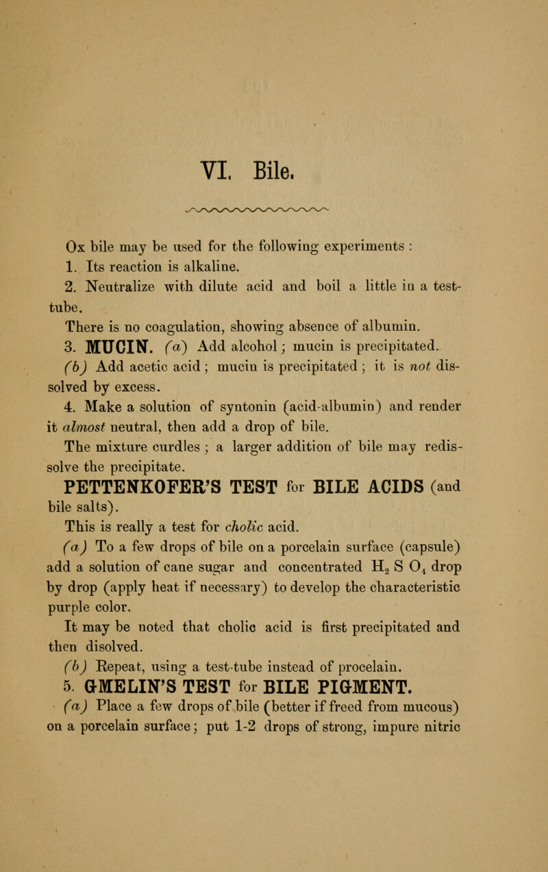 VI. Bile. Ox bile may be used for the following experiments : 1. Its reaction is alkaline. 2. Neutralize with dilute acid and boil a little in a test- tube. There is no coagulation, showing absence of albumin. 3. MUCIN, (a) Add alcohol; mucin is precipitated. (bj Add acetic acid ; mucin is precipitated ; it is not dis- solved by excess. 4. Make a solution of syntonin (acid-albumin) and render it almost neutral, then add a drop of bile. The mixture curdles ; a larger addition of bile may redis- solve the precipitate. PETTENKOFER'S TEST for BILE ACIDS (and bile salts). This is really a test for cholic acid. (a) To a few drops of bile on a porcelain surface (capsule) add a solution of cane sugar and concentrated Hg S O.j drop by drop (apply heat if necessary) to develop the characteristic purple color. It may be noted that cholic acid is first precipitated and then disolved. (h) Repeat, using a test-tube instead of procelain. 5. aMELIN'S TEST for BILE PIGMENT. (a) Place a few drops of bile (better if freed from mucous) on a porcelain surface; put 1-2 drops of strong, impure nitric