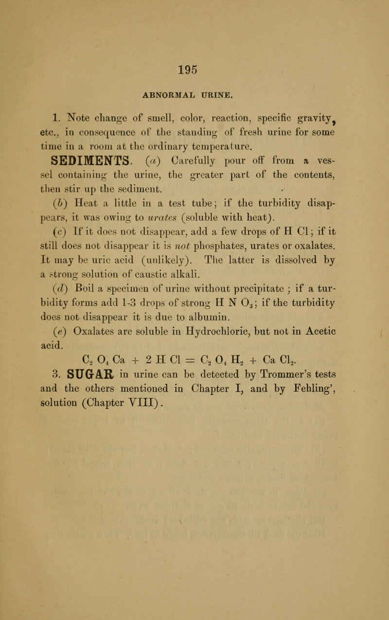 ABNORMAL TTRINE. 1. N^ote change of smell, color, reaction, specific gravity^ etc., in consequence of tlie standing of fresh urine for some time in a room at the ordinary temperature. SEDIMENTS. (^0 Carefully pour off from a ves- sel containing the urine, the greater part of the contents, then stir up the sediment. (h) Heat a little in a test tube; if the turbidity disap- pears, it was owing to urates (soluble with heat}. (c) If it does not disappear, add a few drops of H CI; if it still does not disappear it is not phosphates, urates or oxalates. It may be uric acid (unlikely). The latter is dissolved by a strong solution of caustic alkali. (d) Boil a specimen of urine without precipitate ; if a tur- bidity forms add 1-3 drops of strong H N O3; if the turbidity does not disappear it is due to albumin. (fi) Oxalates are soluble in Hydrochloric, but not in Acetic acid. C2 O, Ca -f 2 H CI = C2 0, H2 -f- Ca Cl^. 3. SUGrA.R in urine can be detected by Trommer's tests and the others mentioned in Chapter I, and by Fehling', solution (Chapter YIII).