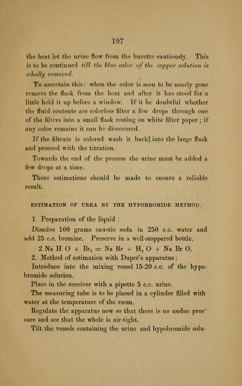 the heat let the urine flow from the burette cautiously. This is to be continued till the blue color of the copper solution is wholly removed. To ascertain this: when the color is seen to be nearly gone remove tlie flask from the heat and after it has stood for a little hold it up before a window. If it be doubtful whether the fluid contents are colorless filter a few drops through one of the filters into a small flask resting on white filter paper; if any color remains it can be discovered. If the filtrate is colored wash it back; into the large flask and proceed with the titration. Towards the end of the process the urine must be added a few drops at a time. Three estimations should be made to ensure a reliable result. ESTIMATION OF UREA BY THE HYPOBROMIDE METHOD. 1. Preparation of the liquid : Dissolve 100 grams caustic soda in 250 c.c. water and add 25 c.c. bromine. Preserve in a well-stoppered bottle. 2 Na H O + Br2 = Na Br + H^ O + Na Br 0. 2. Method of estimation with Dupr^'s apparatus : Introduce into the mixing vessel 15-20 c.c. of the hypo- bromide solution. Place in the receiver with a pipette 5 c.c. urine. The measuring tube is to be placed in a cylinder filled with water at the temperature of the room. Regulate the apparatus now so that there is no undue pres sure and see that the whole is air-tight. Tilt the vessels containing the urine and hypobromide solu-