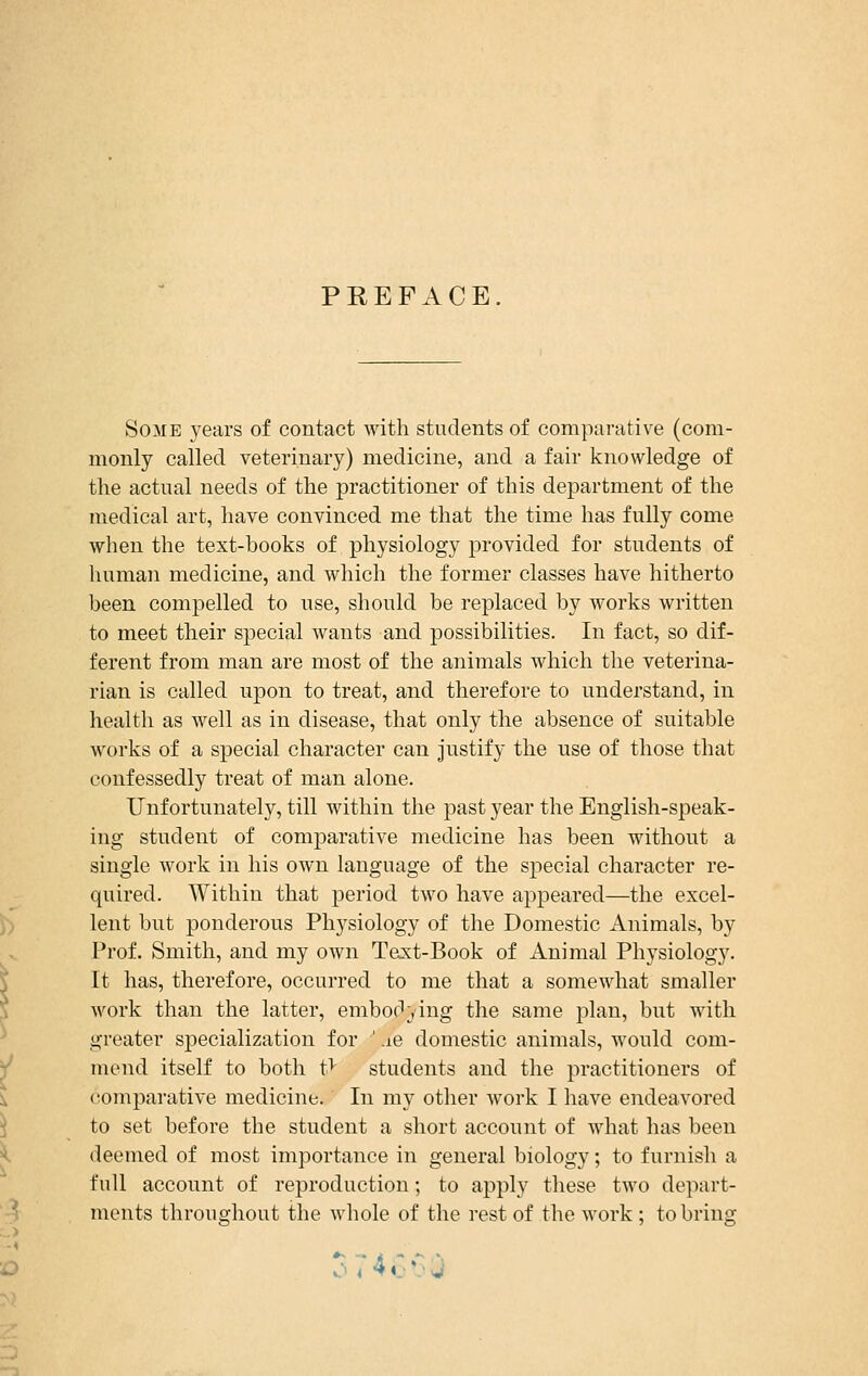 PREFACE Some years of contact with students of comparative (com- monly called veterinary) medicine, and a fair knowledge of the actual needs of the practitioner of this department of the medical art, have convinced me that the time has fully come when the text-books of physiology provided for students of human medicine, and which the former classes have hitherto been compelled to use, should be replaced by works written to meet their special wants and possibilities. In fact, so dif- ferent from man are most of the animals which the veterina- rian is called upon to treat, and therefore to understand, in health as well as in disease, that only the absence of suitable works of a special character can justify the use of those that confessedly treat of man alone. Unfortunately, till within the past year the English-speak- ing student of comparative medicine has been without a single work in his own language of the special character re- quired. Within that period two have appeared—the excel- lent but ponderous Physiology of the Domestic Animals, by Prof. Smith, and my own Text-Book of Animal Physiology. It has, therefore, occurred to me that a somewhat smaller work than the latter, embodying the same plan, but with greater specialization for ' .ie domestic animals, would com- mend itself to both t> students and the practitioners of comparative medicine. In my other work I have endeavored to set before the student a short account of what has been deemed of most importance in general biology; to furnish a full account of reproduction; to apply these two depart- ments throughout the whole of the rest of the work; to bring 374^ • .