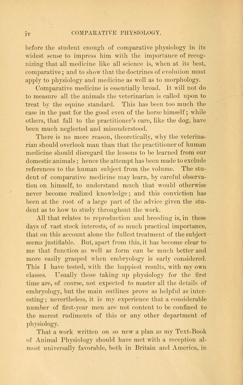 before the student enough of comparative physiology in its widest sense to impress him with the importance of recog- nizing that all medicine like all science is, when at its best, comparative; and to show that the doctrines of evolution must apply to physiology and medicine as well as to morphology. Comparative medicine is essentially broad. It will not do to measure all the animals the veterinarian is called upon to treat by the equine standard. This has been too much the case in the past for the good even of the horse himself; while others, that fall to the practitioner's care, like the dog, have been much neglected and misunderstood. There is no more reason, theoretically, why the veterina- rian should overlook man than that the practitioner of human medicine should disregard the lessons to be learned from our domestic animals; hence the attempt has been made to exclude references to the human subject from the volume. The stu- dent of comparative medicine may learn, by careful observa- tion on himself, to understand much that would otherwise never become realized knowledge; and this conviction has been at the root of a large part of the advice given the stu- dent as to how to study throughout the work. All that relates to reproduction and breeding is, in these days of vast stock interests, of so much practical importance, that on this account alone the fullest treatment of the subject seems justifiable. But, apart from this, it has become clear to me that function as well as form can be much better and more easily grasped when embryology is early considered. This I have tested, with the happiest results, with my own classes. Usually those taking up physiology for the first time are, of course, not expected to master all the details of embryology, but the main outlines prove as helpful as inter- esting ; nevertheless, it is my experience that a considerable number of first-year men are not content to be confined to the merest rudiments of this or any other department of physiology. That a work written on so new a plan as my Text-Book of Animal Physiology should have met with a reception al- most universally favorable, both in Britain and America, in