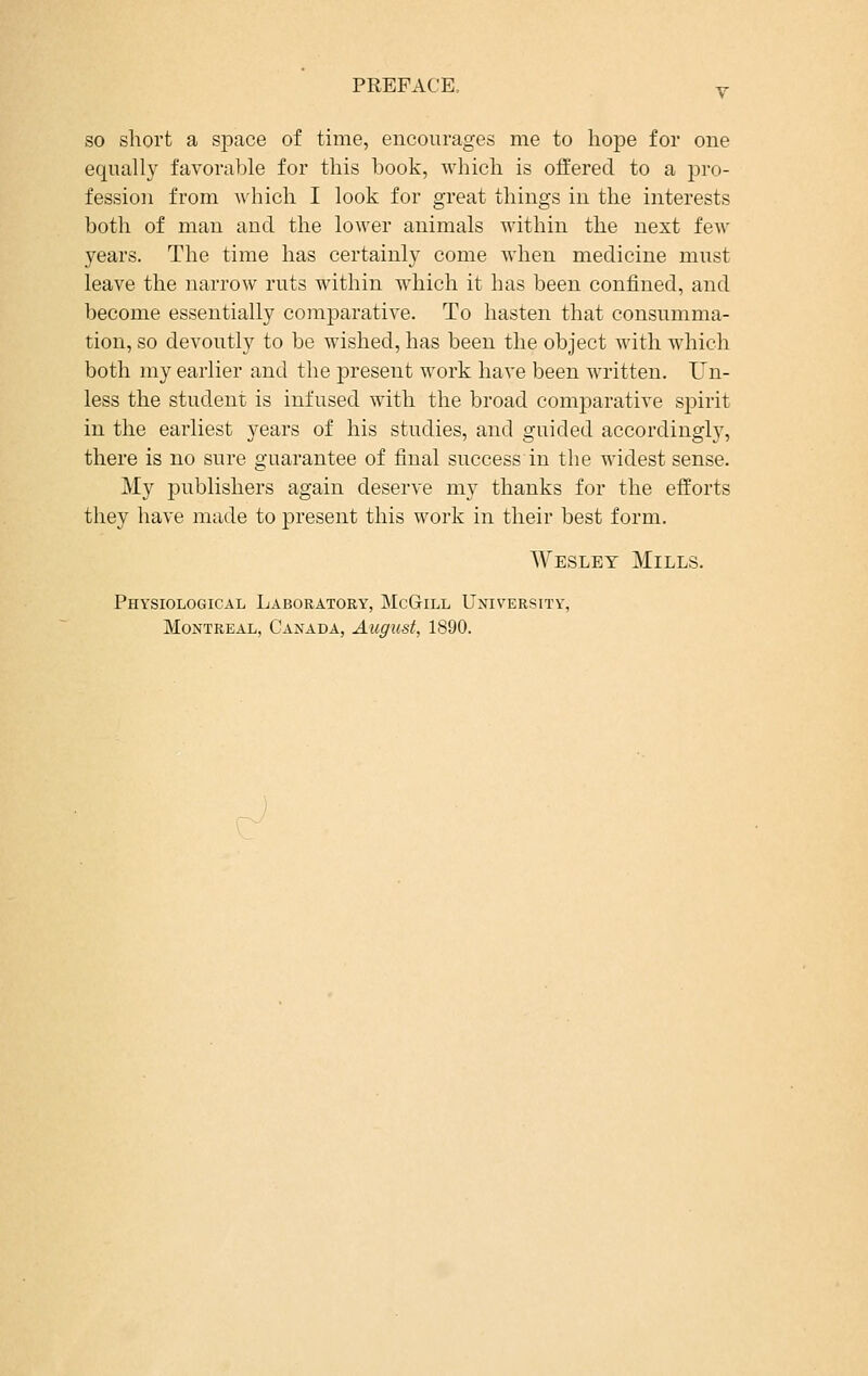 so short a space of time, encourages me to hope for one equally favorable for this book, which is offered to a pro- fession from which I look for great things in the interests both of man and the lower animals within the next few years. The time has certainly come when medicine must leave the narrow ruts within which it has been confined, and become essentially comparative. To hasten that consumma- tion, so devoutly to be wished, has been the object with which both my earlier and the present work have been written. Un- less the student is infused with the broad comparative spirit in the earliest years of his studies, and guided accordingly, there is no sure guarantee of final success in the widest sense. My publishers again deserve my thanks for the efforts they have made to present this work in their best form. Wesley Mills. Physiological Laboratory, McGill University, Montreal, Canada, August, 1890.