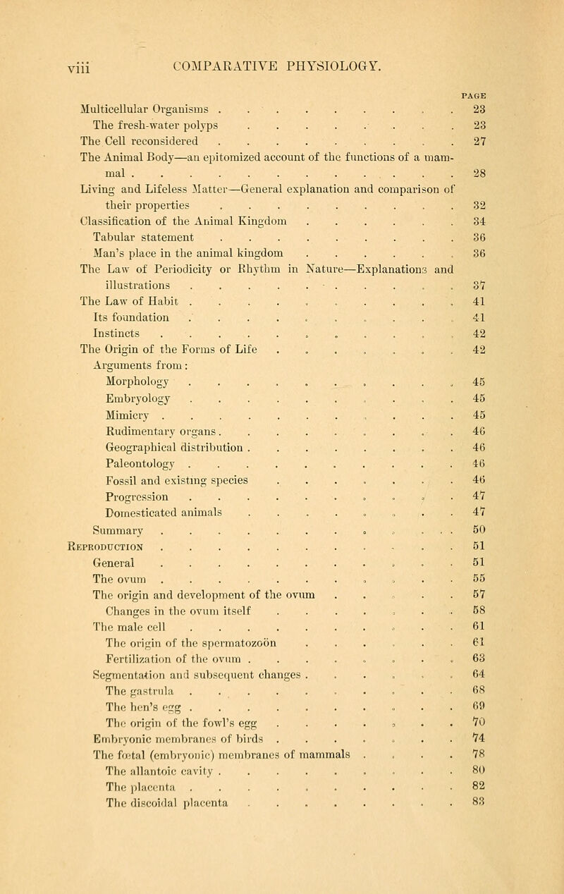 Vlll Multicellular Organisms . . The fresh-water polyps ....... The Cell reconsidered ....... The Animal Body—an epitomized account of the functions of a mal Living and Lifeless Matter—General explanation and compari their properties ....... Classification of the Animal Kingdom .... Tabular statement ....... Man's place in the animal kingdom .... The Law of Periodicity or Rhythm in Nature—Explanation illustrations The Law of Habit . Its foundation Instincts .... The Origin of the Forms of Life Arguments from: Morphology Embryology 3 and Mimicry . Rudimentary organs. Geographical distribution Paleontology . Fossil and existing species Progression Domesticated animals Summary Reproduction General The ovum The origin and development of the ovum Changes in the ovum itself The male cell The origin of the spermatozoon Fertilization of the ovum . Segmentation and subsequent changes The gastrula . . . The hen's egg . The origin of the fowl's egg Embryonic membranes of birds The fuital (embryonic) membrane The allantoic cavity . The placenta The discoidal placenta of mammals PAGE 23 23 27 28 32 34 36 36 37 41 41 42 42 45 45 45 46 46 46 46 47 47 50 51 51 55 57 58 61 61 63 64 68 69 70 74 78 80 82 83