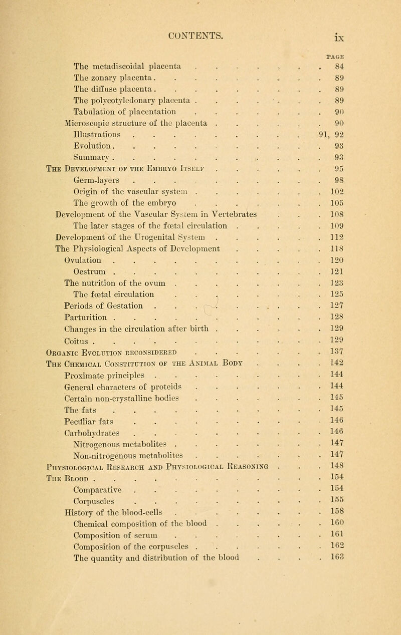 IX The nietadiscoidal placenta The zonary placenta. The diffuse placenta. The polycotyledonary placenta . Tabulation of placentation Microscopic structure of the placenta Illustrations .... Evolution..... Summary ..... The Development of the Embryo Itself Germ-layers ...... Origin of the vascular system . The growth of the embryo Development of the Vascular System in Vertebrates The later stages of the foetal circulation . Development of the Urogenital System The Physiological Aspects of Development Ovulation Oestrum . The nutrition of the ovum The foetal circulation Periods of Gestation . Parturition . Changes in the circulation after birth . Coitus . . • Organic Evolution reconsidered The Chemical Constitution of the Animal Body Proximate principles General characters of protcids Certain non-crystalline bodies The fats Pecilliar fats ....•• Carbohydrates ...-•• Nitrogenous metabolites .... Non-nitrogenous metabolites Physiological Research and Physiological Reason The Blood Comparative .... Corpuscles .... History of the blood-eells Chemical composition of the blood Composition of serum Composition of the corpuscles . The quantity and distribution of the blood page 84 89 89 89 90 90 91, 92 93 93 95 98 102 105 108 109 112 118 120 121 123 125 127 128 129 129 137 142 144 144 145 145 146 146 147 147 148 154 154 155 158 160 161 162 163