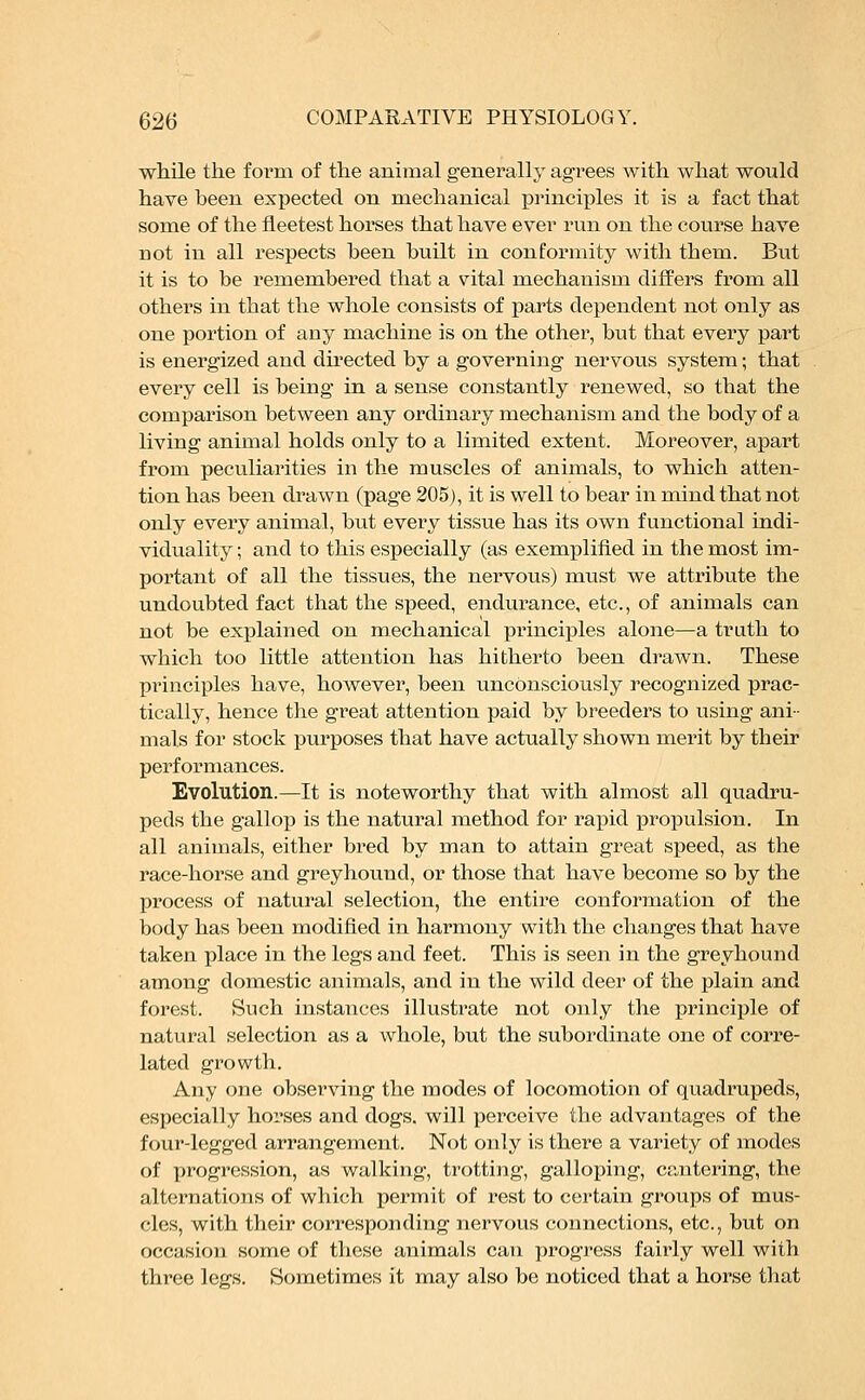 while the form of the animal generally agrees with what would have been expected on mechanical principles it is a fact that some of the fleetest horses that have ever run on the course have not in all respects been built in conformity with them. But it is to be remembered that a vital mechanism differs from all others in that the whole consists of parts dependent not only as one portion of any machine is on the other, but that every part is energized and directed by a governing nervous system; that every cell is being in a sense constantly renewed, so that the comparison between any ordinary mechanism and the body of a living animal holds only to a limited extent. Moreover, apart from peculiarities in the muscles of animals, to which atten- tion has been drawn (page 205), it is well to bear in mind that not only every animal, but every tissue has its own functional indi- viduality ; and to this especially (as exemplified in the most im- portant of all the tissues, the nervous) must we attribute the undoubted fact that the speed, endurance, etc., of animals can not be explained on mechanical principles alone—a truth to which too little attention has hitherto been drawn. These principles have, however, been unconsciously recognized prac- tically, hence the great attention paid by breeders to using ani- mals for stock purposes that have actually shown merit by their performances. Evolution.—It is noteworthy that with almost all quadru- peds the gallop is the natural method for rapid propulsion. In all animals, either bred by man to attain great speed, as the race-horse and greyhound, or those that have become so by the process of natural selection, the entire conformation of the body has been modified in harmony with the changes that have taken place in the legs and feet. This is seen in the greyhound among domestic animals, and in the wild deer of the plain and forest. Such instances illustrate not only the principle of natural selection as a whole, but the subordinate one of corre- lated growth. Any one observing the modes of locomotion of quadrupeds, especially horses and dogs, will perceive the advantages of the four-legged arrangement. Not only is there a variety of modes of progression, as walking, trotting, galloping, cantering, the alternations of which permit of rest to certain groups of mus- cles, with their corresponding nervous connections, etc., but on occasion some of these animals can progress fairly well with three legs. Sometimes it may also be noticed that a horse that