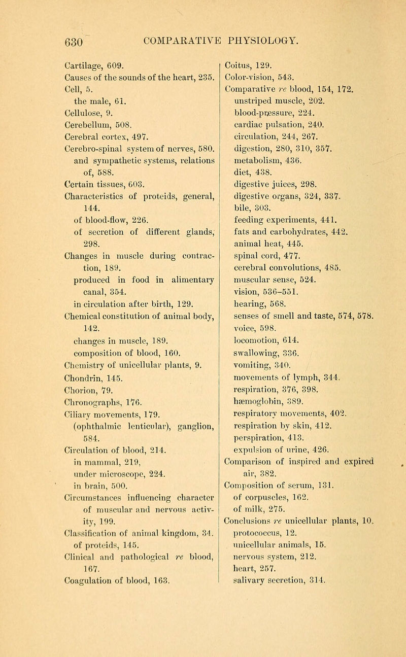 Cartilage, 609. Causes of the sounds of the heart, 235. Cell, 5. the male, 61. Cellulose, 9. Cerebellum, 508. Cerebral cortex, 497. Cerebro-spinal system of nerves, 580. and sympathetic systems, relations of, 588. Certain tissues, 603. Characteristics of proteids, general, 144. of blood-flow, 226. of secretion of different glands, 298. Changes in muscle during contrac- tion, 189. produced in food in alimentary canal, 354. in circulation after birth, 129. Chemical constitution of animal body, 142. changes in muscle, 189. composition of blood, 160. Chemistry of unicellular plants, 9. Chondrin, 145. Chorion, 79. Chronographs, 176. Ciliary movements, 179. (ophthalmic lenticular), ganglion, 584. Circulation of blood, 214. in mammal, 219, under microscope, 224. in brain, 500. Circumstances influencing character of muscular and nervous activ- ity, 199. Classification of animal kingdom, 34. of proteids, 145. Clinical and pathological re blood, 167. Coagulation of blood, 163. Coitus, 129. Color-vision, 543. Comparative re blood, 154, 172. unstriped muscle, 202. blood-pr,essure, 224. cardiac pulsation, 240. circulation, 244, 267. digestion, 280, 310, 357. metabolism, 436. diet, 438. digestive juices, 298. digestive organs, 324, 337. bile, 303. feeding experiments, 441. fats and carbohydrates, 442. animal heat, 445. spinal cord, 477. cerebral convolutions, 485. muscular sense, 524. vision, 536-551. hearing, 568. senses of smell and taste, 674, 578. voice, 598. locomotion, 614. swallowing, 336. vomiting, 340. movements of lymph, 344. respiration, 376, 398. haemoglobin, 389. respiratory movements, 402. respiration by skin, 412. perspiration, 413. expulsion of urine, 426. Comparison of inspired and expired air, 382. Composition of serum, 131. of corpuscles, 162. of milk, 275. Conclusions re unicellular plants, 10, protococcus, 12. unicellular animals, 15. nervous system, 212. heart, 257. salivary secretion, 314.