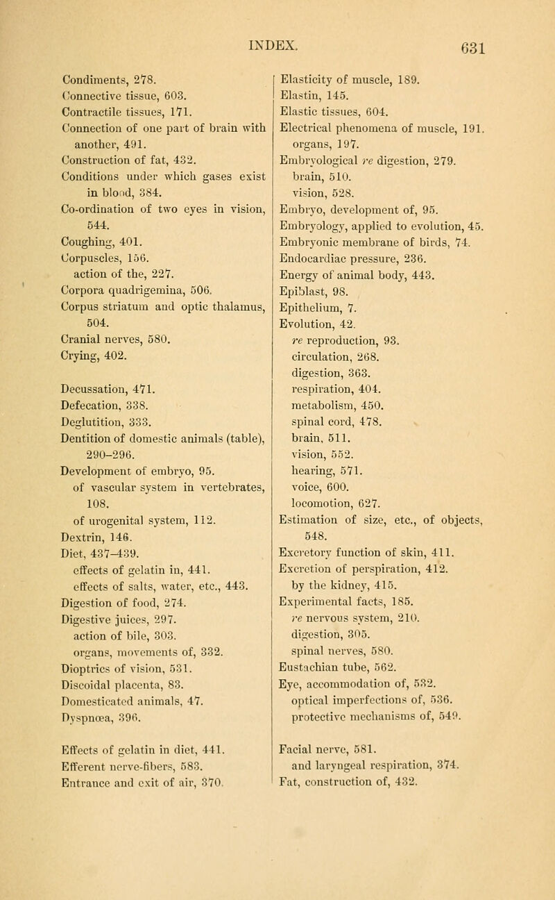 Condiments, 278. Connective tissue, 603. Contractile tissues, 1*71. Connection of one part of brain with another, 491. Construction of fat, 432. Conditions under which gases exist in blood, 384. Co-ordination of two eyes in vision, 544. Coughing, 401. Corpuscles, 156. action of the, 22Y. Corpora quadrigemina, 506. Corpus striatum and optic thalamus, 504. Cranial nerves, 580. Crying, 402. Decussation, 4*71. Defecation, 338. Deglutition, 333. Dentition of domestic animals (table), 290-296. Development of embryo, 95. of vascular system in vertebrates, 108. of urogenital system, 112. Dextrin, 146. Diet, 437-439. effects of gelatin in, 441. effects of salts, water, etc., 443. Digestion of food, 274. Digestive juices, 297. action of bile, 303. organs, movements of, 332. Dioptrics of vision, 531. Discoidal placenta, 83. Domesticated animals, 47. Dyspnoea, 396. Effects of gelatin in diet, 411. Efferent nerve-fibers, 583. Entrance and exit of air, 370. Elasticity of muscle, 189. Elastin, 145. Elastic tissues, 604. Electrical phenomena of muscle, 191. organs, 197. Embryological re digestion, 279. brain, 510. vision, 528. Embryo, development of, 95. Embryology, applied to evolution, 45. Embryonic membrane of birds, 74. Endocardiac pressure, 236. Energy of animal body, 443. Epiblast, 98. Epithelium, 7. Evolution, 42. re reproduction, 93. circulation, 268. digestion, 363. respiration, 404. metabolism, 450. spinal cord, 478. brain, 511. vision, 552. hearing, 571. voice, 600. locomotion, 627. Estimation of size, etc., of objects, 548. Excretory function of skin, 411. Excretion of perspiration, 412. by the kidney, 415. Experimental facts, 185. re nervous system, 210. digestion, 305. spinal nerves, 580. Eustachian tube, 562. Eye, accommodation of, 532. optical imperfections of, 536. protective mechanisms of, 549. Facial nerve, 581. and laryngeal respiration, 374. Fat, construction of, 432.