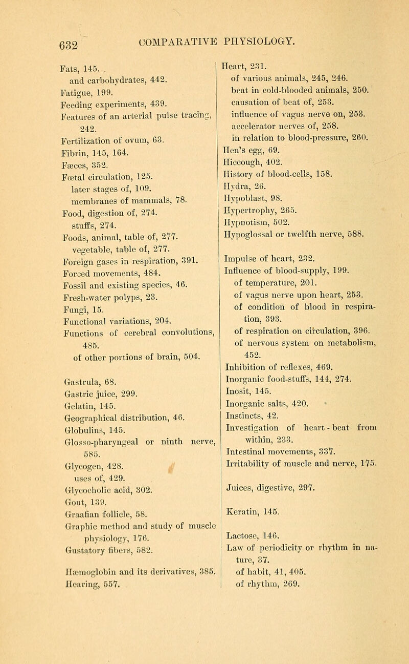 Fats, 145. . and carbohydrates, 442. Fatigue, 199. Feeding experiments, 439. Features of an arterial pulse tracing, 242. Fertilization of ovum, 63. Fibrin, 145, 164. Faeces, 352. Foetal circulation, 125. later stages of, 109. membranes of mammals, 78. Food, digestion of, 274. stuffs, 274. Foods, animal, table of, 277. vegetable, table of, 277. Foreign gases in respiration, 391. Forced movements, 484. Fossil and existing species, 46. Fresh-water polyps, 23. Fungi, 15. Functional variations, 204. Functions of cerebral convolutions, 485. of other portions of brain, 504. Gastrula, 68. Gastric juice, 299. Gelatin, 145. Geographical distribution, 46. Globulins, 145. Glosso-pharyngeal or ninth nerve, 585. Glycogen, 428. uses of, 429. Glycocholic acid, 302. Gout, 139. Graafian follicle, 58. Graphic method and study of muscle physiology, 176. Gustatory fibers, 582. Haemoglobin and its derivatives, 385. Hearing, 557. Heart, 231. of various animals, 245, 246. beat in cold-blooded animals, 250. causation of beat of, 253. influence of vagus nerve on, 253. accelerator nerves of, 258. in relation to blood-pressure, 260. Hen's egg, 69. Hiccough, 402. History of blood-cells, 158. Hydra, 26. Hypoblast, 98. Hypertrophy, 265. Hypnotism, 502. Hypoglossal or twelfth nerve, 588. Impulse of heart, 232. Influence of blood-supply, 199. of temperature, 201. of vagus nerve upon heart, 253. of condition of blood in respira- tion, 393. of respiration on circulation, 396. of nervous system on metabolism, 452. Inhibition of reflexes, 469. Inorganic food-stuffs, 144, 274. Inosit, 145. Inorganic salts, 420. Instincts, 42. Investigation of heart - beat from within, 233. Intestinal movements, 337. Irritability of muscle and nerve, 175. Juices, digestive, 297. Keratin, 145. Lactose, 146. Law of periodicity or rhythm in na- ture, 37. of habit, 41,405. of rhythm, 269.