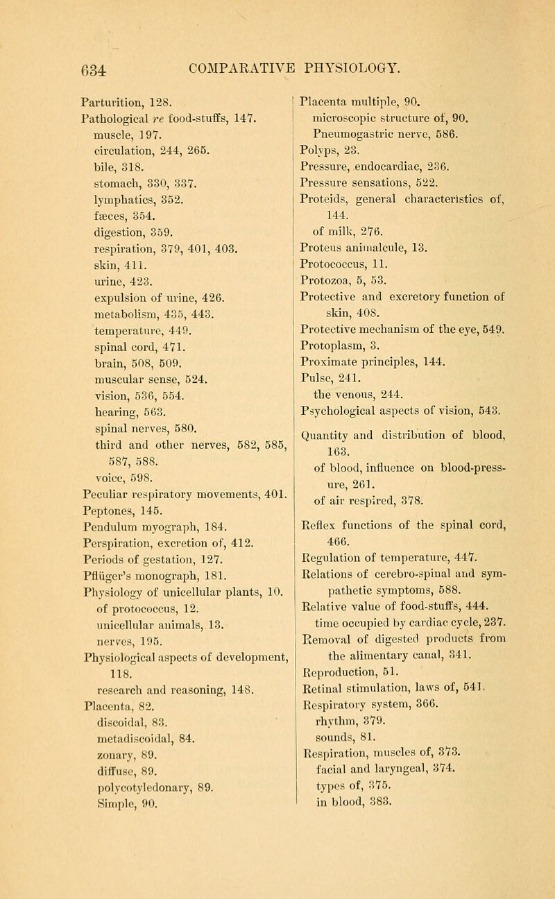 Parturition, 128. Pathological re food-stuffs, 147. muscle, 197. circulation, 244, 265. bile, 318. stomach, 330, 337. lymphatics, 352. faeces, 354. digestion, 359. respiration, 379, 401, 403. skin, 411. urine, 423. expulsion of urine, 426. metabolism, 435, 443. temperature, 449. spinal cord, 471. brain, 508, 509. muscular sense, 524. vision, 536, 554. hearing, 563. spinal nerves, 580. third and other nerves, 582, 585, 587, 588. voice, 598. Peculiar respiratory movements, 401. Peptones, 145. Pendulum myograph, 184. Perspiration, excretion of, 412. Periods of gestation, 127. Pfliigcr's monograph, 181. Physiology of unicellular plants, 10. of protococcus, 12. unicellular auimals, 13. nerves, 195. Physiological aspects of development, 118. research and reasoning, 148. Placenta, 82. discoidal, 83. metadiscoidal, 84. zonary, 89. diffuse, 89. polycotyledonary, 89. Simple, 90. Placenta multiple, 90. microscopic structure of, 90. Pneumogastric nerve, 586. Polyps, 23. Pressure, endocardiac, 236. Pressure sensations, 522. Proteids, general characteristics of, 144. of milk, 276. Proteus animalcule, 13. Protococcus, 11. Protozoa, 5, 53. Protective and excretory function of skin, 40S. Protective mechanism of the eye, 549. Protoplasm, 3. Proximate principles, 144. Pulse, 241. the venous, 244. Psychological aspects of vision, 543. Quantity and distribution of blood, 163. of blood, influence on blood-press- ure, 261. of air respired, 378. Reflex functions of the spinal cord, 466. Regulation of temperature, 447. Relations of cerebro-spinal and sym- pathetic symptoms, 588. Relative value of food-stuffs, 444. time occupied by cardiac cycle, 237. Removal of digested products from the alimentary canal, 341. Reproduction, 51. Retinal stimulation, laws of, 541. Respiratory system, 366. rhythm, 379. sounds, 81. Respiration, muscles of, 373. facial and laryngeal, 374. types of, 375. in blood, 383.