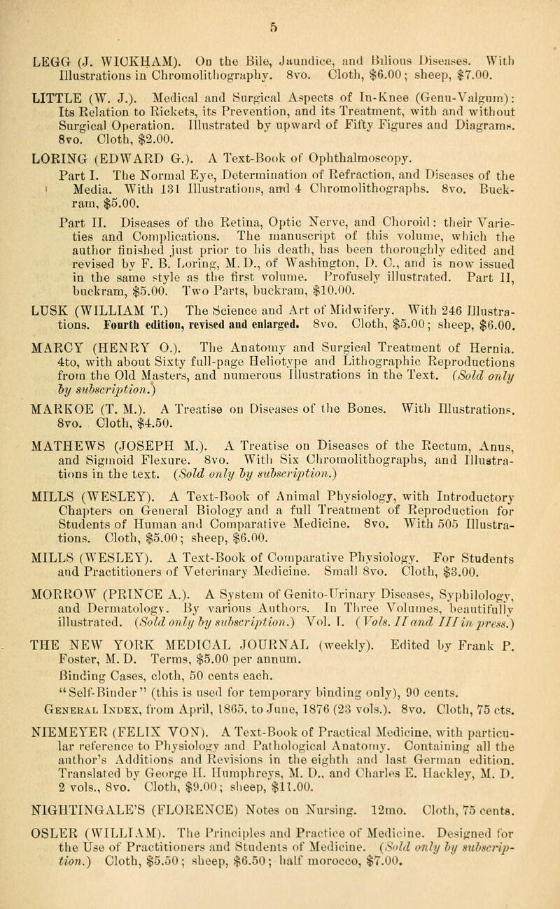 LEGG (J. WICKHAM). On the Bile, Jaundice, and Bilious Diseases. With Illustrations in Chrome-lithography. 8vo. Cloth, $6.00; sheep, $7.00. LITTLE (W. J.). Medical and Surgical Aspects of In-Knee (Genu-Yalgum): Its Relation to Rickets, its Prevention, and its Treatment, with and without Surgical Operation. Illustrated by upward of Fifty Figures and Diagram*. 8vo. Cloth, $2.00. LORING (EDWARD G.). A Text-Book of Ophthalmoscopy. Part I. The Normal Eye, Determination of Refraction, and Diseases of the Media. With 131 Illustrations, ami 4 Chromolithographs. 8vo. Buck- ram, $5.00. Part II. Diseases of the Retina, Optic Nerve, and Choroid: their Varie- ties and Complications. The manuscript of this volume, which the author finished just prior to his death, has been thoroughly edited and revised by F. B. Loring, M.D., of Washington, D. O, and is now issued in the same style as the first volume. Profusely illustrated. Part II, buckram, $5.00. Two Parts, buckram, $10.00. LUSK (WILLIAM T.) The Science and Art of Midwifery. With 246 Illustra- tions. Fourth edition, revised aud enlarged. 8vo. Cloth, $5.00; sheep, $6.00. MARCY (HENRY O.). The Anatomy and Surgical Treatment of Hernia. 4to, with about Sixty full-page Heliotype and Lithographic Reproductions from the Old Masters, and numerous Illustrations in the Text. (Sold only by subscription.) MARKOE (T. M.). A Treatise on Diseases of the Bones. With Illustrations. 8vo. Cloth, $4.50. MATHEWS (JOSEPH M.). A Treatise on Diseases of the Rectum, Anus, and Sigmoid Flexure. 8vo. With Six Chromolithographs, and Illustra- tions in the text. (Sold only by subscription.) MILLS (WESLEY). A Text-Book of Animal Physiology, with Introductory Chapters on General Biology and a full Treatment of Reproduction for Students of Human and Comparative Medicine. 8vo. With 505 Illustra- tions. Cloth, $5.00; sheep, $6.00. MILLS (WESLEY). A Text-Book of Comparative Physiology. For Students and Practitioners of Veterinary Medicine. Small 8vo. Cloth, $3.00. MORROW (PRINCE A.). A System of Genito-Urinary Diseases, Sypbilologv, and Dermatology. By various Authors. In Three Volumes, beautifully illustrated. (Sold only by subscription.) Vol. I. (Vols. Hand III in press.) THE NEW YORK MEDICAL JOURNAL (weekly). Edited by Frank P. Foster, M. D. Terms, $5.00 per annum. Binding Cases, cloth, 50 cents each. Self-Binder (this is used for temporary binding only), 90 cents. General Index, from April, 1865, to June, 1876 (23 vols.). 8vo. Cloth, 75 cts. NIEMEYER (FELIX VON). A Text-Book of Practical Medicine, with particu- lar reference to Physiology and Pathological Anatomy. Containing all the author's Additions and Revisions in the eighth and last German edition. Translated by George II. Humphreys, M. D., and Charles E. Ilackley, M. D. 2 vols., 8vo. Cloth, $9.00; sheep,'$11.00. NIGHTINGALE'S (FLORENCE) Notes on Nursing. 12mo. Cloth, 75 cents. OSLER (WILLIAM). The Principles and Practice of Medicine. Designed for the Use of Practitioners and Students of Medicine. (Sold only by subscrip- tion.) Cloth, $5.50; sheep, $6.50; half morocco, $7.00.