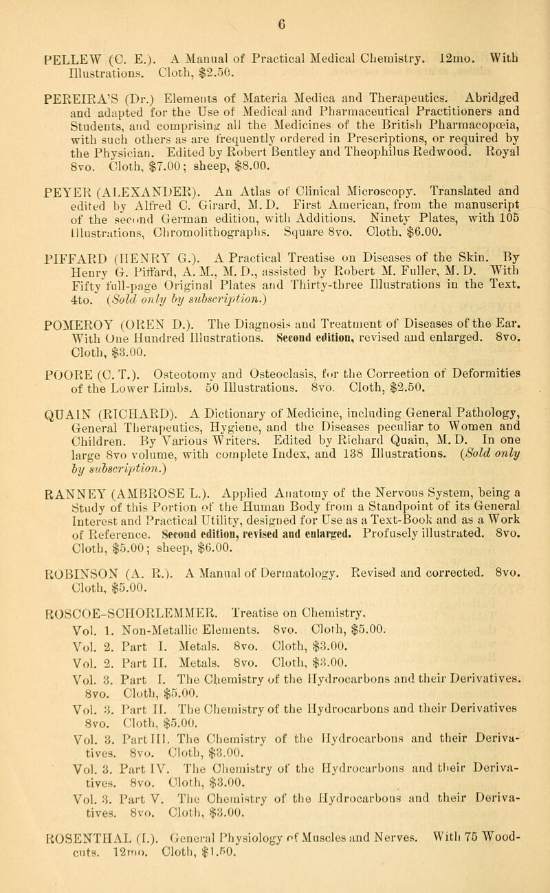 PELLEW (C. E.). A Manual of Practical Medical Chemistry. 12mo. With Illustrations. Cloth, $2.50. PEEEIEA'S (Dr.) Elements of Materia Medica and Therapeutics. Abridged and adapted for the Use of Medical and Pharmaceutical Practitioners and Students, and comprising all the Medicines of the British Pharmacopoeia, with such others as are frequently ordered in Prescriptions, or required by the Physician. Edited by Eobert Bentley and Theophilus Redwood. Royal 8vo. Cloth, $7.00; sheep, $8.00. PEYER (ALEXANDER). An Atlas of Clinical Microscopy. Translated and edited by Alfred C. Girard, M.D. First American, from the manuscript of the second German edition, with Additions. Ninety Plates, with 105 Illustrations, Chromolithographs. Square 8vo. Cloth, $6.00. PIFFARD (HENRY G.). A Practical Treatise on Diseases of the Skin. By Henry G. Piffard, A.M., M.D., assisted by Robert M. Fuller, M. D. With Fifty full-page Original Plates and Thirty-three Illustrations in the Text. 4to. (Sold only by subscription.) POMEROY (OREN D.). The Diagnosis and Treatment of Diseases of the Ear. With One Hundred Illustrations. Second edition, revised and enlarged. 8vo. Cloth, $3.00. POORE (C. T.). Osteotomy and Osteoclasis, for the Correction of Deformities of the Lower Limbs. 50 Illustrations. 8vo. Cloth, $2.50. QUAIN (RICHARD). A Dictionary of Medicine, including General Pathology, General Therapeutics, Hygiene, and the Diseases peculiar to Women and Children. By Various Writers. Edited by Richard Quain, M. D. In one large 8vo volume, with complete Index, and 138 Illustrations. (Sold only by subscription.) RANNEY (AMBROSE L.). Applied Anatomy of the Nervous System, being a Study of this Portion of the Human Body from a Standpoint of its General Interest and Practical Utility, designed for Use as a Text-Book and as a Work of Reference. Second edition, revised and enlarged. Profusely illustrated. 8vo. Cloth, $5.00; sheep, $6.00. ROBINSON (A. R.). A Manual of Dermatology. Revised and corrected. 8vo. Cloth, $5.00. PvOSGOE-SCIIORLEMMER. Treatise on Chemistry. Vol. 1. Non-Metallic Elements. 8vo. Cloth, $5.00. Vol. 2. Part I. Metals. 8vo. Cloth, $3.00. Vol. 2. Part II. Metals. 8vo. Cloth, $3.00. Vol. 3. Part I. The Chemistry of the Hydrocarbons and their Derivatives. 8vo. Cloth, $5.00. Vol. 3. Part II. The Chemistry of the Hydrocarbons and their Derivatives 8vo. Cloth, $5.00. Vol. 3. Part III. The Chemistry of the Hydrocarbons and their Deriva- tives. 8v<>. Cloth, $3.00. Vol. 3. Part IV. The Chemistry of the Hydrocarbons and their Deriva- tives. 8vo. Cloth, $3.00. Vol. 3. Part V. The Chemistry of the Hydrocarbons and their Deriva- tives. 8vo. Cloth, $3.00. ROSENTHAL (I.). General Physiology of Muscles and Nerves. With 75 Wood- cuts. 12mo. Cloth, $1.50.