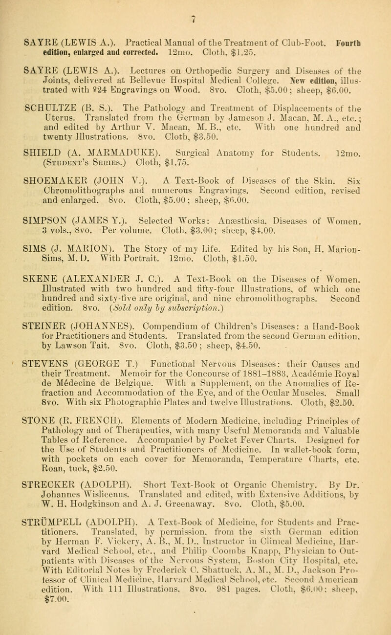 SAYEE (LEWIS A.). Practical Manual of the Treatment of Club-Foot. Fourth edition, enlarged and corrected. 12mo. Cloth. $1.25. SAYRE (LEWIS A.). Lectures on Orthopedic Surgery and Diseases of the Joints, delivered at Bellevue Hospital Medical College. Xew edition, illus- trated with 824 Engravings on Wood. 8vo. Cloth, $5.00; sheep, $6.00. SCHULTZE (B. S.). The Pathology and Treatment of Displacements of the Uterus. Translated from the German by Jameson J. Macan, M. A., etc.; and edited by Arthur V. Macan, M. B., etc. With one hundred and twenty Illustrations. 8vo. Cloth, $3.50. SHIELD (A. MARMADUKE). Surgical Anatomy for Students. 12mo. (Student's Sekies.) Cloth, $1.75. SHOEMAKER (JOHN Y.). A Text-Book of Diseases of the Skin. Six Chromolithographs and numerous Engravings. Second edition, revised and enlarged. 8vo. Cloth, $5.00 ; sheep, $<>.00. SIMPSON (JAMES Y.). Selected Works: Anesthesia. Diseases of Women. 3 vols., 8vo. Per volume. Cloth. $3.00; sheep, $4.00. SIMS (J. MARION). The Story of my Life. Edited by his Son, H. Marion- Sims, M. D. With Portrait. 12mo. Cloth, $1.50. SKENE (ALEXANDER J. C). A Text-Book on the Diseases of Women. Illustrated with two hundred and fifty-four Illustrations, of which one hundred and sixty-rive are original, and nine chromolithographs. Second edition. 8vo. (Sold only by subscription.) STEINER (JOHANNES). Compendium of Children's Diseases: a Hand-Book for Practitioners and Students. Translated from the second German edition, by Lawson Tait. 8vo. Cloth, $3.50 ; sheep, $4.50. STEVENS (GEORGE T.) Functional Nervous Diseases: their Causes and their Treatment. Memoir for the Concourse of 1881-1883, Academie Royal de Medecine de Belgique. With a Supplement, on the Anomalies of Re- fraction and Accommodation of the Eye, and of the Ocular Muscles. Small 8vo. With six Photographic Plates and twelve Illustrations. Cloth, $2.50. STONE (R. FRENCH). Elements of Modern Medicine, including Principles of Pathology and of Therapeutics, with many Useful Memoranda and Valuable Tables of Reference. Accompanied by Pocket Fever Charts. Designed for the Use of Students and Practitioners of Medicine. In wallet-book form, with pockets on each cover for Memoranda, Temperature Charts, etc. Roan, tuck, $2.50. STRECKER (ADOLPH). Short Text-Book ot Organic Chemistry. By Dr. Johannes Wislicenus. Translated and edited, with ExtenMve Additions, by W. II. Hodgkinson and A. J. Greenaway. 8vo. Cloth, $5.00. STRUMPELL (ADOLPH). A Text-Book of Medicine, for Students and Prac- titioners. Translated, by permission, from the sixth German edition by Herman F. Vickery, A. I!., M. 1>.. Instructor in Clinical Medicine, Har- vard Medical School, etc., and Philip Coombs Knapp, Physician to Out- patients with I>i<eases of the Nervous System. Boston City Hospital, etc. With Editorial Notes by Frederick 0. Shattuck, A. M., M. P.. Jackson Pro- fessor of Clinical Medicine. Harvard Medical School,etc. Second American edition. With HI Illustrations. 8vo. 981 pages. Cloth, sti.oo; sheep, $7.00.