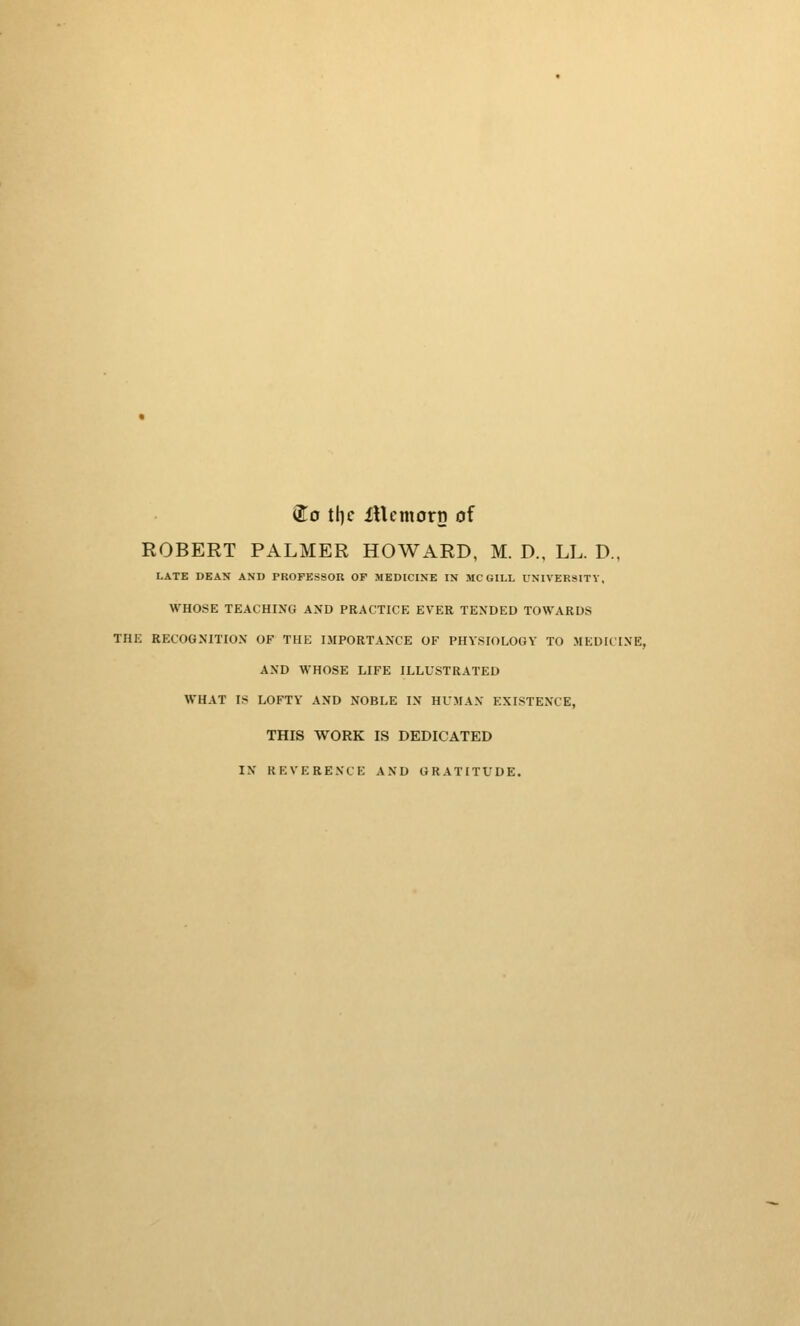 ®o tl}c iUcmorn of ROBERT PALMER HOWARD, M. D., LL. D., LATE DEAN AMI) PROFESSOR OF MEDICINE IN MC GILL UNIVERSITY, WHOSE TEACHING AND PRACTICE EVER TENDED TOWARDS THE RECOGNITION OF THE IMPORTANCE OF PHYSIOLOGY TO MEDICINE, AND WHOSE LIFE ILLUSTRATED WHAT IS LOFTY AND NOBLE IN HUMAN EXISTENCE, THIS WORK IS DEDICATED IN REVERENCE AND GRATITUDE.