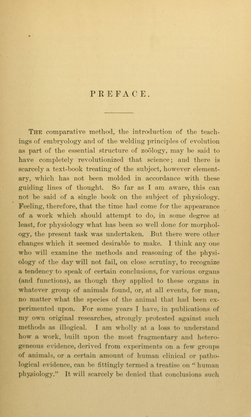 PREFACE The comparative method, the introduction of the teach- ings of embryology and of the welding principles of evolution as part of the essential structure of zoology, may be said to have completely revolutionized that science; and there is scarcely a text-book treating of the subject, however element- ary, which has not been molded in accordance with these guiding lines of thought. So far as I am aware, this can not be said of a single book on the subject of physiology. Feeling, therefore, that the time had come for the appearance of a work which should attempt to do, in some degree at least, for physiology what has been so well done for morphol- ogy, the present task was undertaken. But there were other changes which it seemed desirable to make. I tliink any one who will examine the methods and reasoning of the physi- ology of the day will not fail, on close scrutiny, to recognize a tendency to speak of certain conclusions, for various organs (and functions), as though they applied to these organs in whatever group of animals found, or, at all events, for man, no matter what the species of the animal that liad been ex- perimented upon. For some years I have, in publications of my own original researches, strongly protested against such methods as illogical. I am wholly at a loss to understand how a work, built upon the most fragmentary and hetero- geneous evidence, derived from experiments on a few grf)ups of animals, or a certain amount of human (clinical or patho- logical evidence, can be fittingly termed a treatise on  human j>hy..siology. It will scarcely bo denied that conclusions such