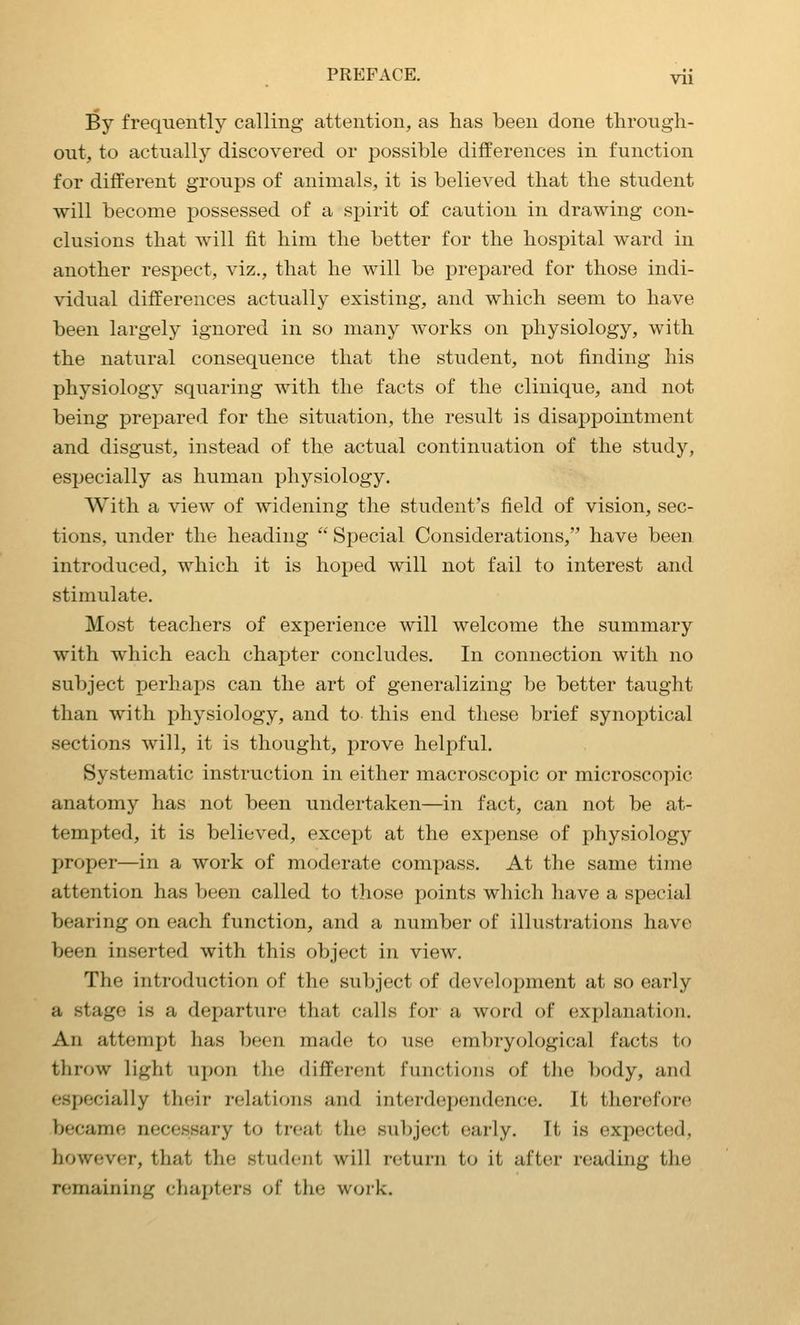 By frequently calling attention, as has been done tlirongli- out, to actually discovered or possible differences in function for different groups of animals, it is believed that the student will become possessed of a spirit of caution in drawing con- clusions that will fit him the better for the hospital ward in another respect, viz., that he will be prepared for those indi- vidual differences actually existing, and which seem to have been largely ignored in so many works on physiology, with the natural consequence that the student, not finding his physiology squaring with the facts of the clinique, and not being prepared for the situation, the result is disappointment and disgust, instead of the actual continuation of the study, especially as human physiology. With a view of widening the student's field of vision, sec- tions, under the heading  Special Considerations, have been introduced, which it is hoped will not fail to interest and stimulate. Most teachers of experience will welcome the summary with which each chapter concludes. In connection with no subject perhaps can the art of generalizing be better taught than with physiology, and to this end these brief synoptical sections will, it is thought, prove helpful. Systematic instruction in either macroscopic or microscopic anatomy has not been undertaken—in fact, can not be at- tempted, it is believed, except at the expense of physiology proper—in a work of moderate compass. At the same time attention has been called to those points which have a special bearing on each function, and a number of illustrations have been inserted with this object in view. The introduction of the subject of development at so early a stage is a departure that calls for a word of explanation. An attempt has been made to use embryological facts to throw light upon the different functions of the body, and especially their relations and interdependence. It therefore became necessary to treat the subject early. It is expected, however, that the student will return to it after reading the remaining chapters of the woik.