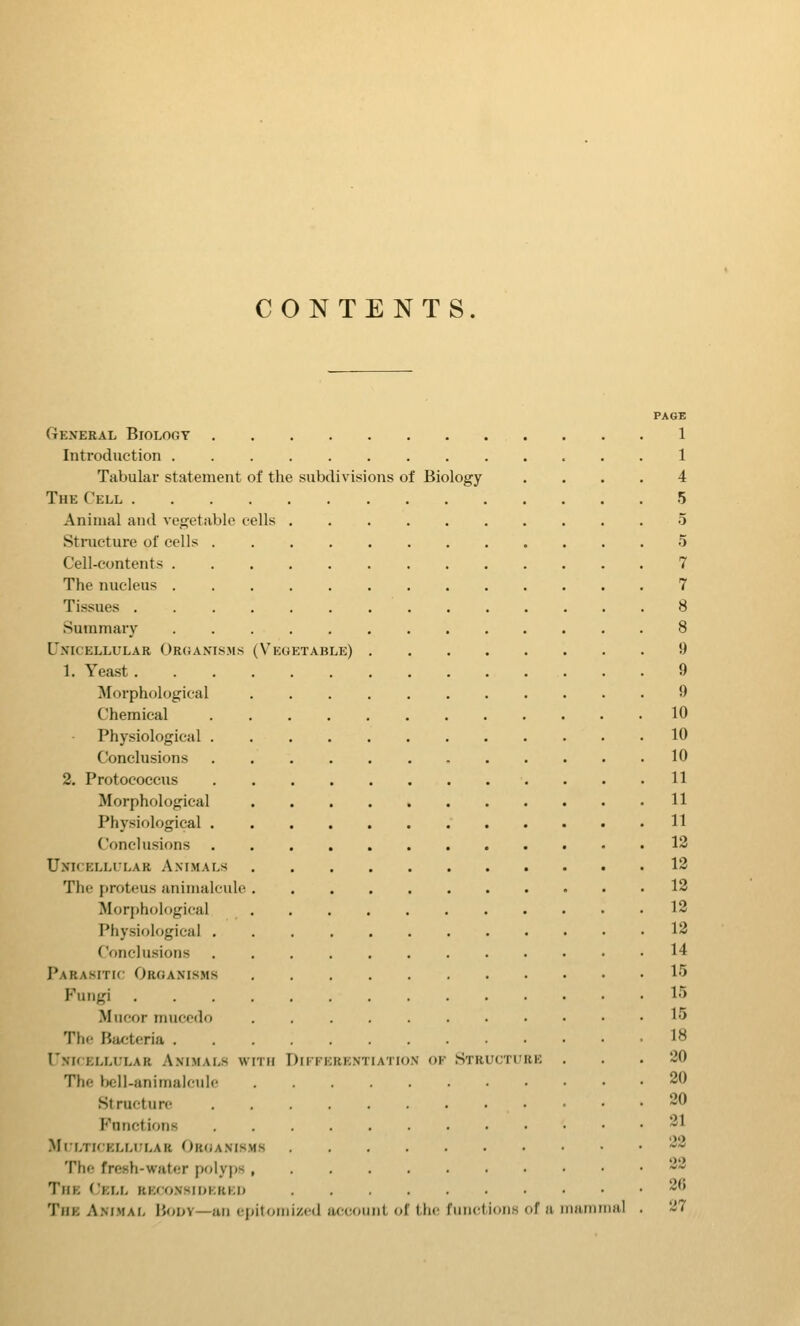 CONTENTS. PAGE General Biology 1 Introduction 1 Tabular statement of the subdivisions of Biology .... 4 The Cell 5 Animal and vegetable cells 5 Structure of cells 5 Cell-contents 7 The nucleus 7 Tissues 8 Summary 8 Unicellular Or(;anisms (Vegetable) 9 1. Yeast 9 Morphological 9 Chemical 10 Physiological 10 Conclusions 10 2. Protococcus 11 Morphological 11 Physiological 11 Conclusions 13 Unicellular Animals 13 The proteus animalcule 13 Morphological 13 Physiological 13 Conclusions 14 Parasitic Organisms 15 Fungi 15 Miicor niucodi) 1<> The Bacteria 18 Unkellular Animals with Differentiation of Structure ... 20 The Ijcil-animalcule 30 Structure -0 P^unctions 31 Multicellular Organisms 33 The fresh-water polyps , 33 The (Jell reconsioerko 36 The Animal Body—an epitomized account of the fmictions of u mainrnal . 27