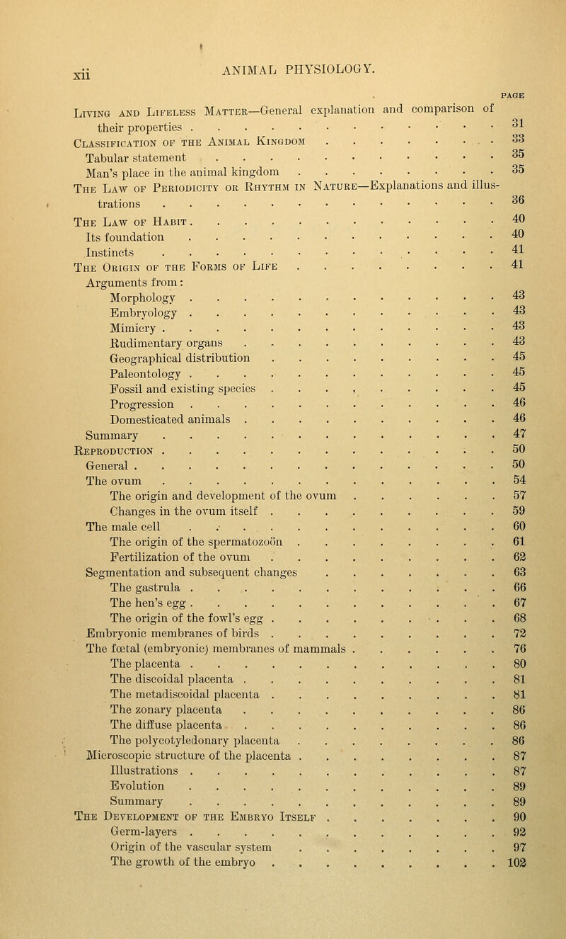 I ^ii ANIMAL PHYSIOLOGY. PAGE Living and Lifeless Matter—General explanation and comparison of their properties °l Classification of the Animal Kingdom . 33 Tabular statement 35 Man's place in the animal kingdom 35 The Law op Periodicity or Rhythm in Nature—Explanations and illus- trations 36 The Law of Habit 40 Its foundation 40 Instincts '■ . • • • .41 The Origin of the Forms of Life 41 Arguments from: Morphology . . . ' 43 Embryology • .43 Mimicry 43 Rudimentary organs 43 Geographical distribution 45 Paleontology 45 Fossil and existing species . . . , 45 Progression 46 Domesticated animals . . 46 Summary 47 Reproduction . . .50 General 50 The ovum 54 The origin and development of the ovum 57 Changes in the ovum itself 59 The male cell .60 The origin of the spermatozoon 61 Fertilization of the ovum 63 Segmentation and subsequent changes . 63 The gastrula 66 The hen's egg 67 The origin of the fowl's egg • . . .68 Embryonic membranes of birds . . 72 The fcetal (embryonic) membranes of mammals 76 The placenta 80 The discoidal placenta 81 The metadiscoidal placenta 81 The zonary placenta 86 The diffuse placenta 86 The polycotyledonary placenta . .86 Microscopic structure of the placenta 87 Illustrations 87 Evolution 89 Summary 89 The Development of the Embryo Itself 90 Germ-layers 92 Origin of the vascular system .97 The growth of the embryo 102