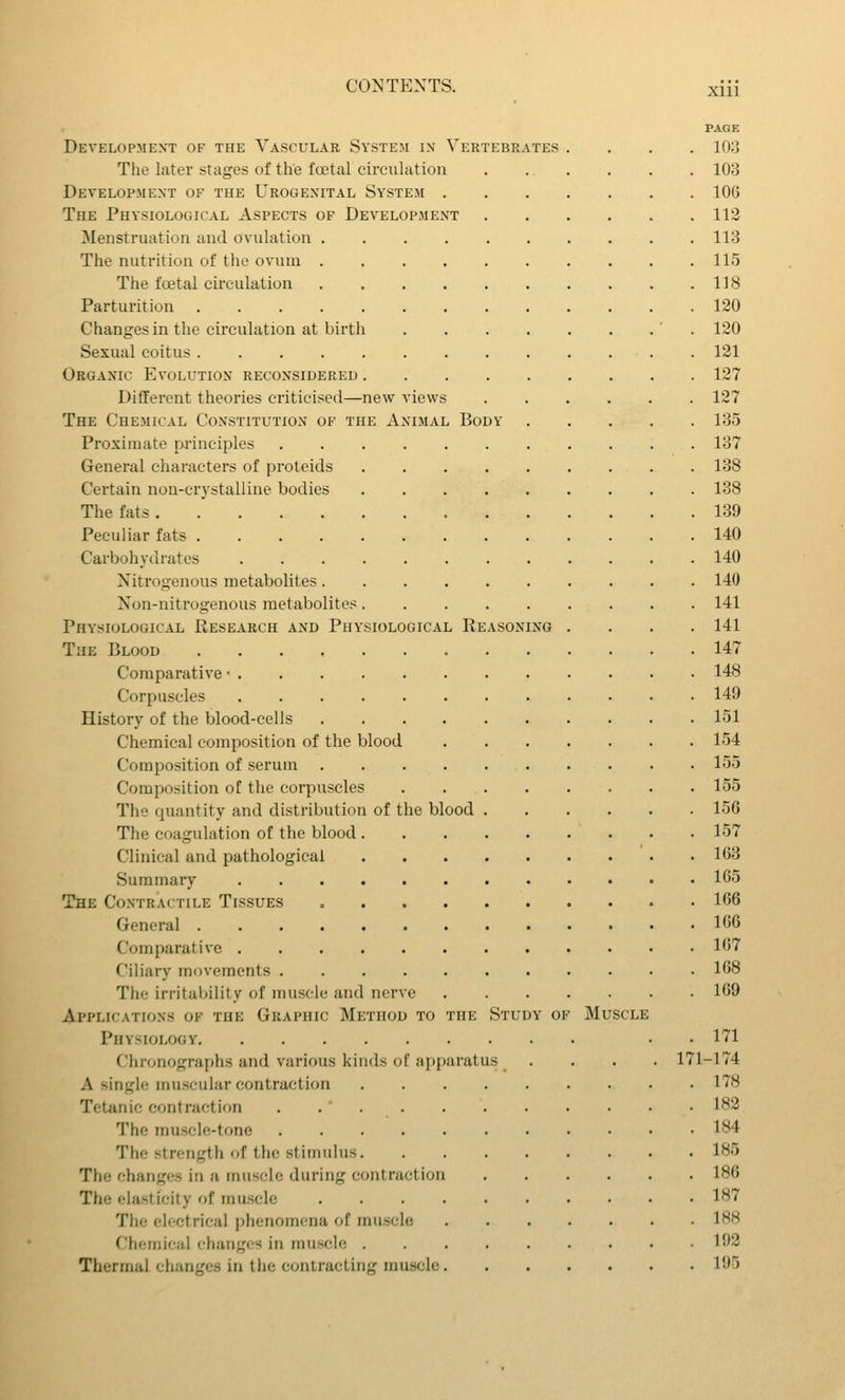XUl ASONING Development of the Vascular System ix Vertebrates The later stages of the foetal circulation Development of the Urogenital System . The Physiological Aspects of Development Menstruation and ovulation .... The nutrition of the ovum .... The fffital circulation .... Parturition Changes in the circulation at birth Sexual coitus Organic Evolution reconsidered . Different theories criticised—new views The Chemical Constitution of the Animal Body Proximate principles . . . . , General characters of protcids Certain non-crystalline bodies The fats Peculiar fats Carbohydrates Nitrogenous metabolites. . . , Non-nitrogenous metabolites. Physiological Research and Physiological Re. The Blood Comparative • Corpuscles History of the blood-cells .... Chemical composition of the blood Composition of serum .... Composition of the corpuscles The quantity and distribution of the blood The coagulation of the blood . Clinical and pathological Summary The Contractile Tissues .... General Comparative Ciliary mr)vements The irritability of muscle and nerve Applications of the Graphic Method to the Physiology Chronographs and various kinds of apparatus A single muscular contraction Tetanic contraction The muscle-tone The strength of the stimulus. The changes in a muscle during contraction The elasticity of muscle .... The eloctrical phenomena of muscle Chemical changes in muscle . Thermal changes in tlie contracting muscle. Study of Muscle 171 PAGE 103 103 106 113 113 115 118 120 120 131 127 137 135 137 138 138 139 140 140 140 141 141 147 148 149 151 154 155 155 156 157 163 165 166 166 167 168 169 171 -174 178 183 184 185 186 187 188 193 195