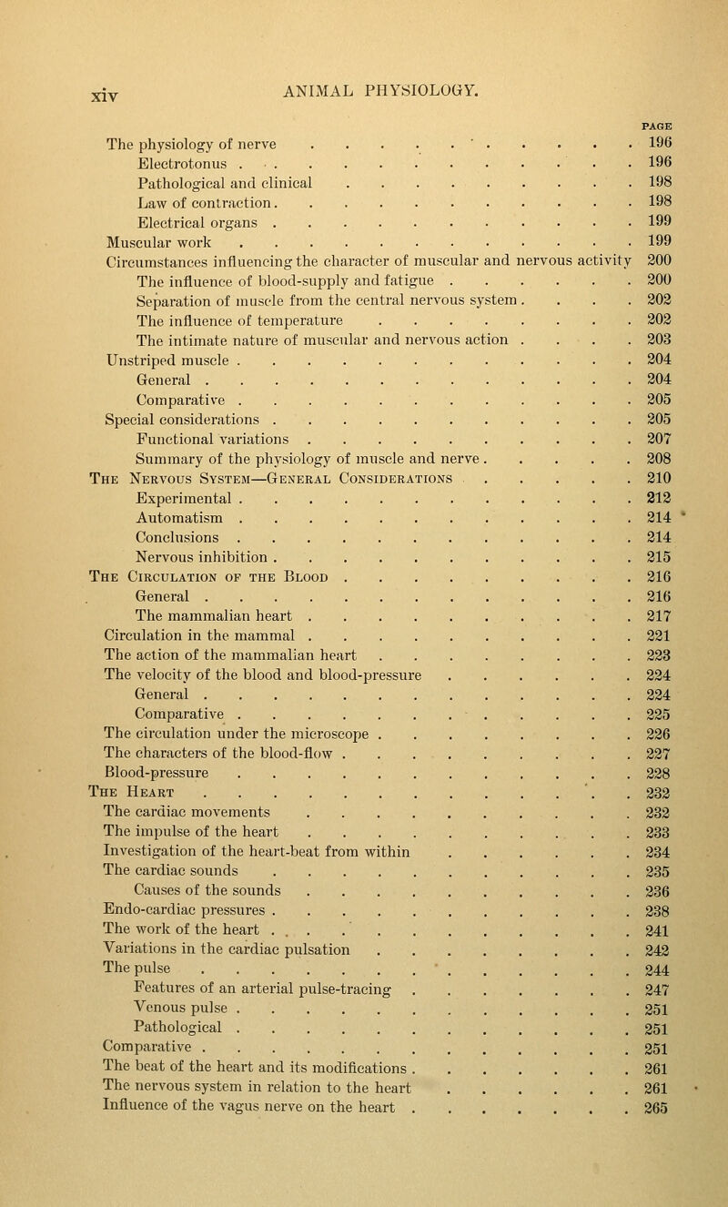 PAaE The physiology of nerve ' 196 Eleetrotonus • 196 Pathological and clinical 198 Law of contraction 198 Electrical organs 199 Muscular work 199 Circumstances influencing the character of muscular and nervous activity 200 The influence of blood-supply and fatigue 200 Separation of muscle from the central nervous system.... 202 The influence of temperature 202 The intimate nature of muscular and nervous action . . . . 203 Unstriped muscle 204 General 204 Comparative 205 Special considerations 205 Functional variations 207 Summary of the physiology of muscle and nerve 208 The Nervous System—General Considerations 210 Experimental 212 Automatism 214 Conclusions 214 Nervous inhibition 215 The Circulation of the Blood . 216 General 216 The mammalian heart 217 Circulation in the mammal 221 The action of the mammalian heart 223 The velocity of the blood and blood-pressure 224 General 224 Comparative ■ 225 The circulation under the microscope 226 The characters of the blood-flow 227 Blood-pressure 228 The Heart '. . 232 The cardiac movements 232 The impulse of the heart . 233 Investigation of the heart-beat from within 234 The cardiac sounds 235 Causes of the sounds 236 Endo-cardiac pressures 238 The worlf of the heart ... 241 Variations in the cardiac pulsation 242 The pulse 244 Features of an arterial pulse-tracing 247 Venous pulse 251 Pathological 251 Comparative 251 The beat of the heart and its modifications 261 The nervous system in relation to the heart 261 Influence of the vagus nerve on the heart 265